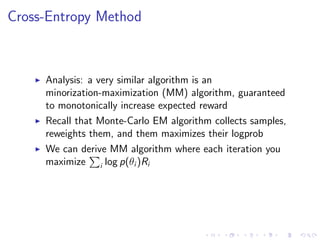 Cross-Entropy Method
Analysis: a very similar algorithm is an
minorization-maximization (MM) algorithm, guaranteed
to monotonically increase expected reward
Recall that Monte-Carlo EM algorithm collects samples,
reweights them, and them maximizes their logprob
We can derive MM algorithm where each iteration you
maximize i log p(θi )Ri
 