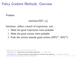 Policy Gradient Methods: Overview
Problem:
maximize E[R | πθ]
Intuitions: collect a bunch of trajectories, and ...
1. Make the good trajectories more probable
2. Make the good actions more probable
3. Push the actions towards good actions (DPG11
, SVG12
)
11
D. Silver et al. “Deterministic policy gradient algorithms”. In: ICML. 2014.
12
N. Heess et al. “Learning continuous control policies by stochastic value gradients”. In: Advances in Neural
Information Processing Systems. 2015, pp. 2926–2934.
 