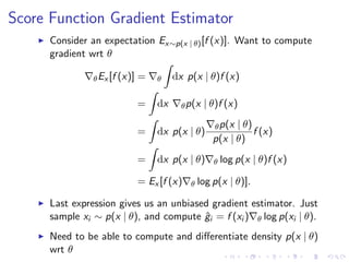 Score Function Gradient Estimator
Consider an expectation Ex∼p(x | θ)[f (x)]. Want to compute
gradient wrt θ
θEx [f (x)] = θ dx p(x | θ)f (x)
= dx θp(x | θ)f (x)
= dx p(x | θ)
θp(x | θ)
p(x | θ)
f (x)
= dx p(x | θ) θ log p(x | θ)f (x)
= Ex [f (x) θ log p(x | θ)].
Last expression gives us an unbiased gradient estimator. Just
sample xi ∼ p(x | θ), and compute ˆgi = f (xi ) θ log p(xi | θ).
Need to be able to compute and diﬀerentiate density p(x | θ)
wrt θ
 