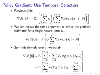 Policy Gradient: Use Temporal Structure
Previous slide:
θEτ [R] = Eτ
T−1
t=0
rt
T−1
t=0
θ log π(at | st, θ)
We can repeat the same argument to derive the gradient
estimator for a single reward term rt .
θE [rt ] = E rt
t
t=0
θ log π(at | st, θ)
Sum this formula over t, we obtain
θE [R] = E
T−1
t=0
rt
t
t=0
θ log π(at | st, θ)
= E
T−1
t=0
θ log π(at | st, θ)
T−1
t =t
rt
 