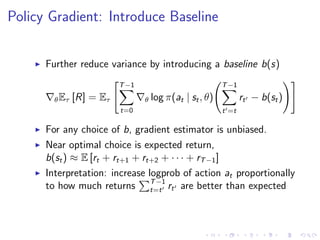Policy Gradient: Introduce Baseline
Further reduce variance by introducing a baseline b(s)
θEτ [R] = Eτ
T−1
t=0
θ log π(at | st, θ)
T−1
t =t
rt − b(st)
For any choice of b, gradient estimator is unbiased.
Near optimal choice is expected return,
b(st) ≈ E [rt + rt+1 + rt+2 + · · · + rT−1]
Interpretation: increase logprob of action at proportionally
to how much returns T−1
t=t rt are better than expected
 