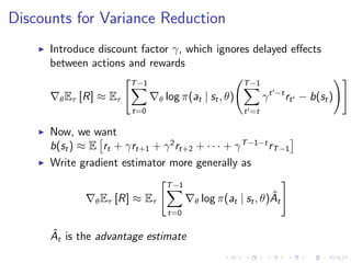Discounts for Variance Reduction
Introduce discount factor γ, which ignores delayed eﬀects
between actions and rewards
θEτ [R] ≈ Eτ
T−1
t=0
θ log π(at | st, θ)
T−1
t =t
γt −t
rt − b(st)
Now, we want
b(st) ≈ E rt + γrt+1 + γ2
rt+2 + · · · + γT−1−t
rT−1
Write gradient estimator more generally as
θEτ [R] ≈ Eτ
T−1
t=0
θ log π(at | st, θ) ˆAt
ˆAt is the advantage estimate
 