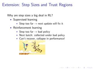 Extension: Step Sizes and Trust Regions
Why are step sizes a big deal in RL?
Supervised learning
Step too far → next update will ﬁx it
Reinforcement learning
Step too far → bad policy
Next batch: collected under bad policy
Can’t recover, collapse in performance!
 