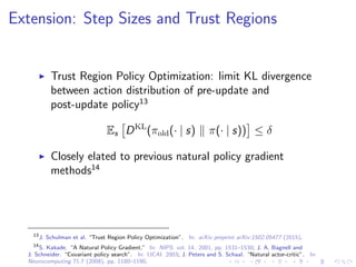 Extension: Step Sizes and Trust Regions
Trust Region Policy Optimization: limit KL divergence
between action distribution of pre-update and
post-update policy13
Es DKL
(πold(· | s) π(· | s)) ≤ δ
Closely elated to previous natural policy gradient
methods14
13
J. Schulman et al. “Trust Region Policy Optimization”. In: arXiv preprint arXiv:1502.05477 (2015).
14
S. Kakade. “A Natural Policy Gradient.” In: NIPS. vol. 14. 2001, pp. 1531–1538; J. A. Bagnell and
J. Schneider. “Covariant policy search”. In: IJCAI. 2003; J. Peters and S. Schaal. “Natural actor-critic”. In:
Neurocomputing 71.7 (2008), pp. 1180–1190.
 