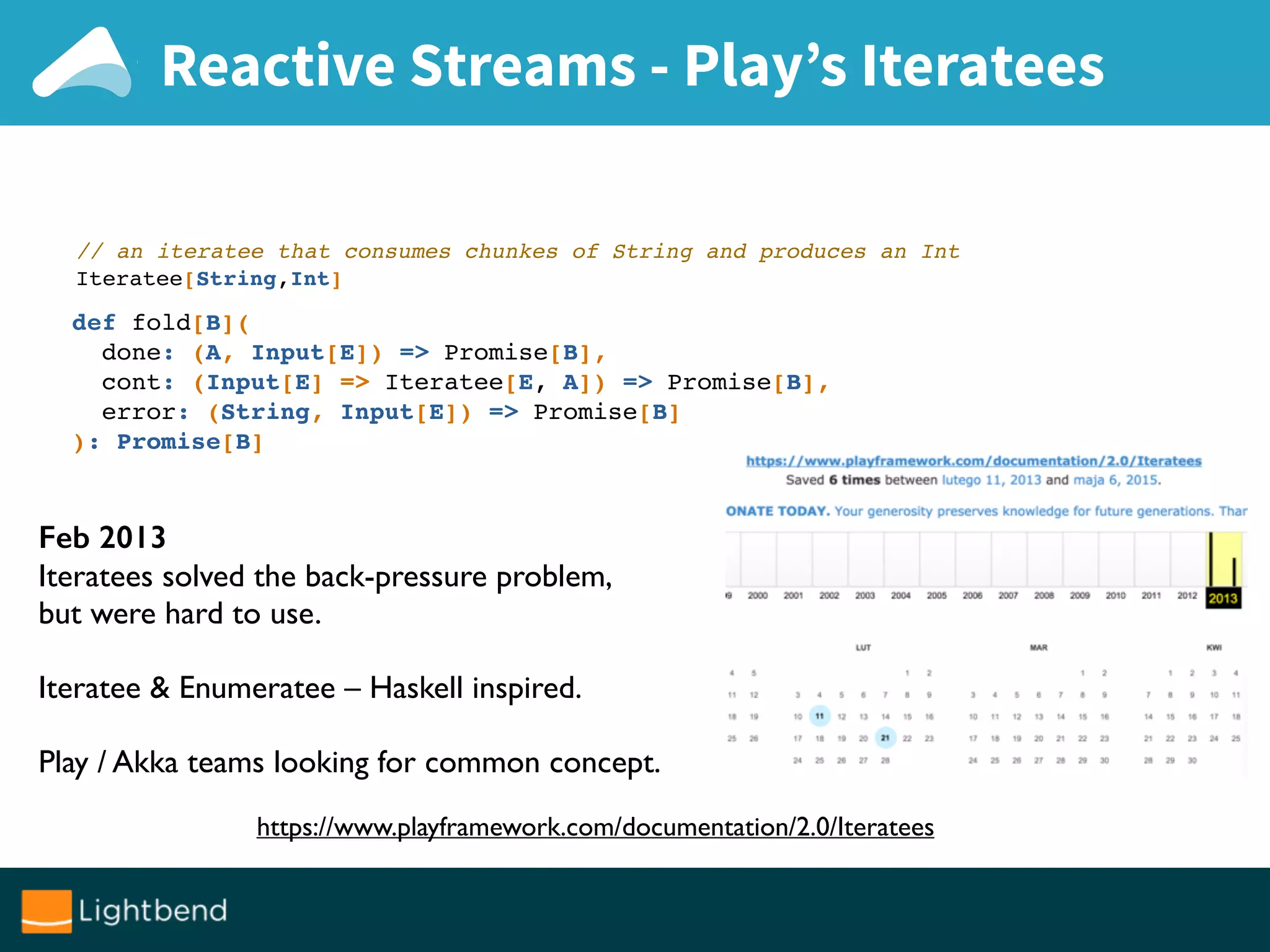 Reactive Streams - Play’s Iteratees
def fold[B](
done: (A, Input[E]) => Promise[B],
cont: (Input[E] => Iteratee[E, A]) => Promise[B],
error: (String, Input[E]) => Promise[B]
): Promise[B]
// an iteratee that consumes chunkes of String and produces an Int
Iteratee[String,Int]
https://www.playframework.com/documentation/2.0/Iteratees
Feb 2013
Iteratees solved the back-pressure problem,
but were hard to use.
Iteratee & Enumeratee – Haskell inspired.
Play / Akka teams looking for common concept.
 