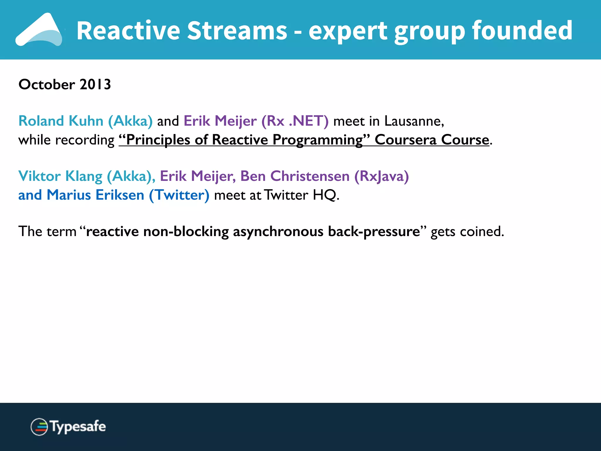 Reactive Streams - expert group founded
October 2013
Roland Kuhn (Akka) and Erik Meijer (Rx .NET) meet in Lausanne,
while recording “Principles of Reactive Programming” Coursera Course.
Viktor Klang (Akka), Erik Meijer, Ben Christensen (RxJava)
and Marius Eriksen (Twitter) meet at Twitter HQ.
The term “reactive non-blocking asynchronous back-pressure” gets coined.
 