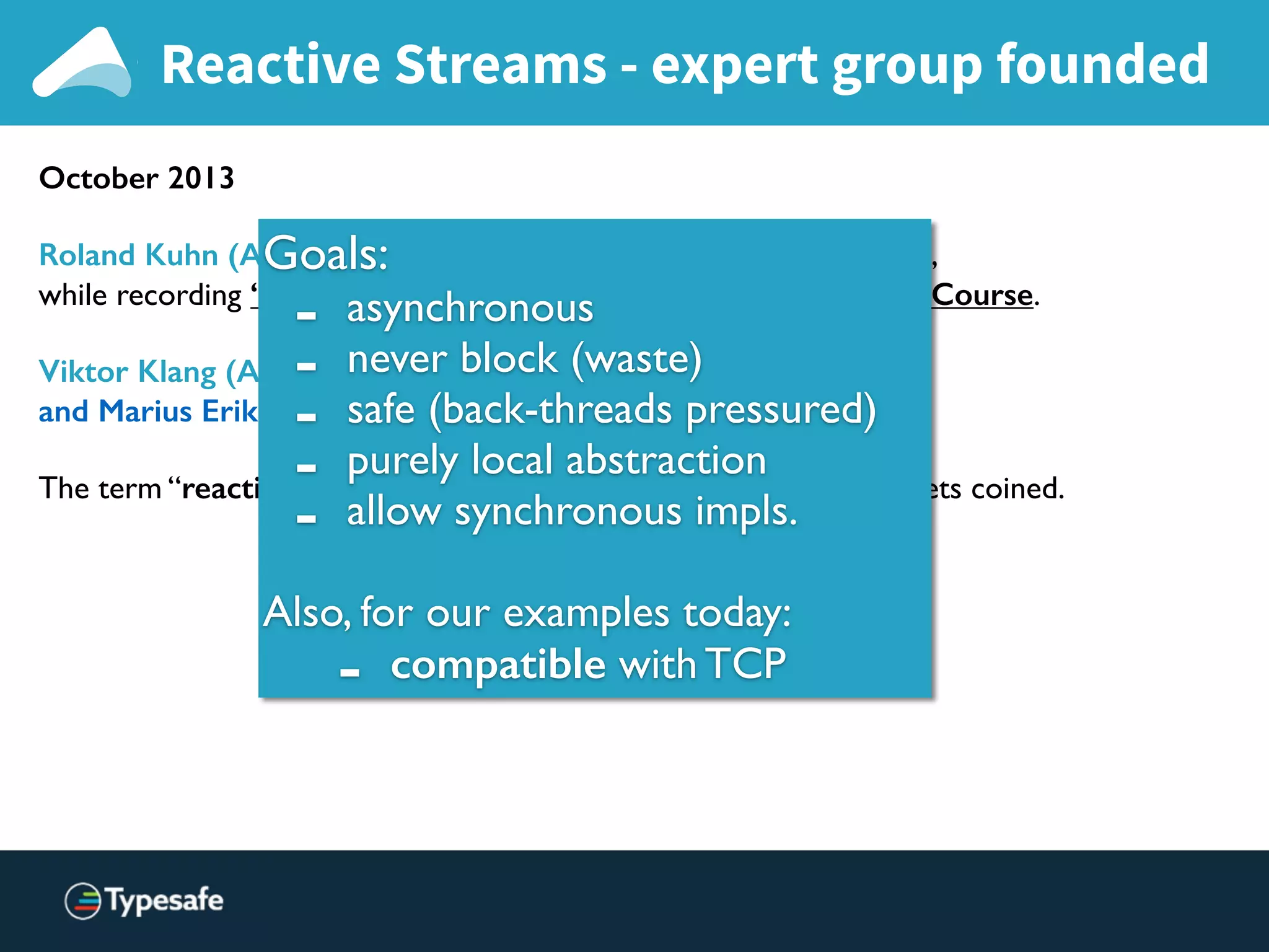 Reactive Streams - expert group founded
October 2013
Roland Kuhn (Akka) and Erik Meijer (Rx .NET) meet in Lausanne,
while recording “Principles of Reactive Programming” Coursera Course.
Viktor Klang (Akka), Erik Meijer, Ben Christensen (RxJava)
and Marius Eriksen (Twitter) meet at Twitter HQ.
The term “reactive non-blocking asynchronous back-pressure” gets coined.
Goals:
- asynchronous
- never block (waste)
- safe (back-threads pressured)
- purely local abstraction
- allow synchronous impls.
Also, for our examples today:
- compatible with TCP
 