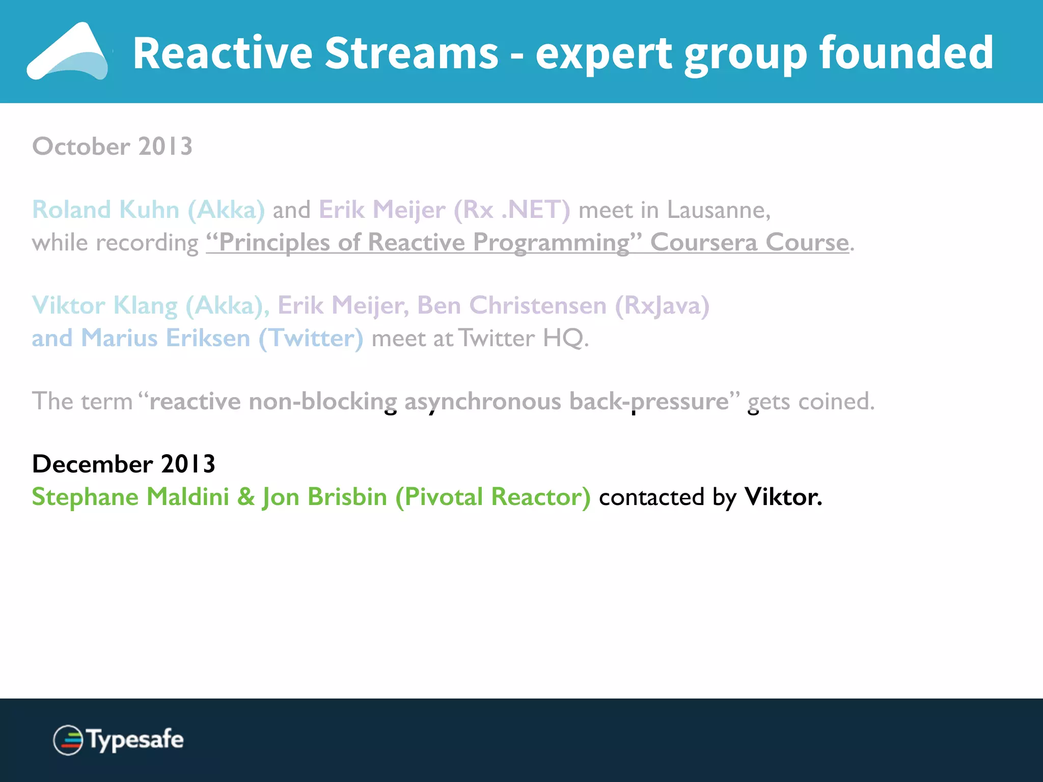 Reactive Streams - expert group founded
October 2013
Roland Kuhn (Akka) and Erik Meijer (Rx .NET) meet in Lausanne,
while recording “Principles of Reactive Programming” Coursera Course.
Viktor Klang (Akka), Erik Meijer, Ben Christensen (RxJava)
and Marius Eriksen (Twitter) meet at Twitter HQ.
The term “reactive non-blocking asynchronous back-pressure” gets coined.
December 2013
Stephane Maldini & Jon Brisbin (Pivotal Reactor) contacted by Viktor.
 