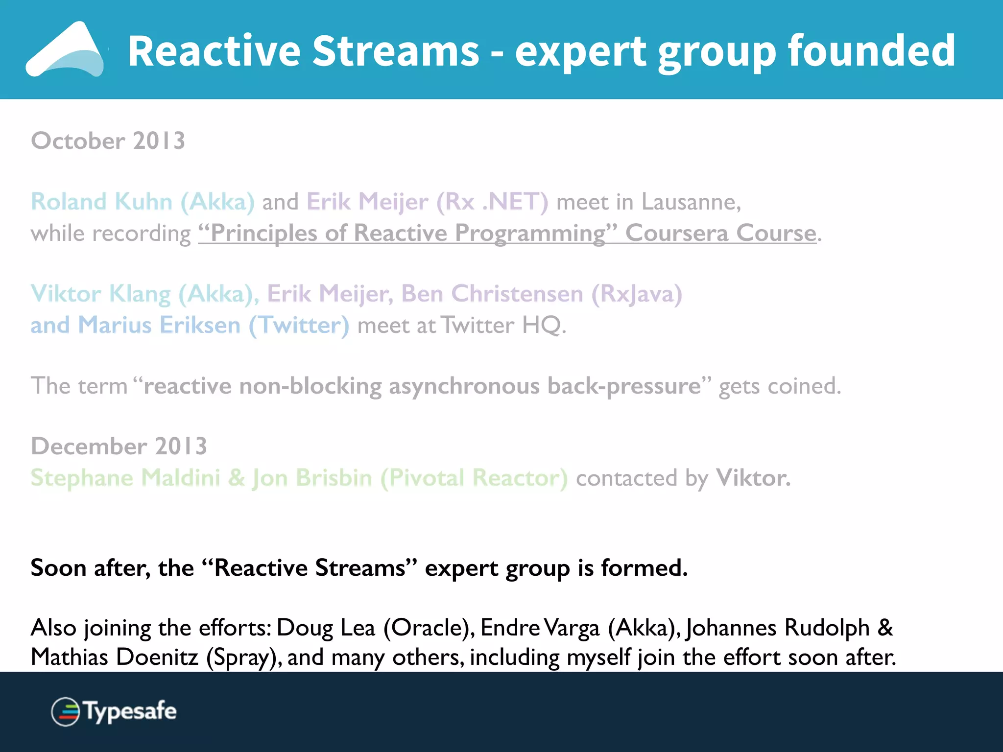 Reactive Streams - expert group founded
October 2013
Roland Kuhn (Akka) and Erik Meijer (Rx .NET) meet in Lausanne,
while recording “Principles of Reactive Programming” Coursera Course.
Viktor Klang (Akka), Erik Meijer, Ben Christensen (RxJava)
and Marius Eriksen (Twitter) meet at Twitter HQ.
The term “reactive non-blocking asynchronous back-pressure” gets coined.
December 2013
Stephane Maldini & Jon Brisbin (Pivotal Reactor) contacted by Viktor.
Soon after, the “Reactive Streams” expert group is formed.
Also joining the efforts: Doug Lea (Oracle), EndreVarga (Akka), Johannes Rudolph &  
Mathias Doenitz (Spray), and many others, including myself join the effort soon after.
 