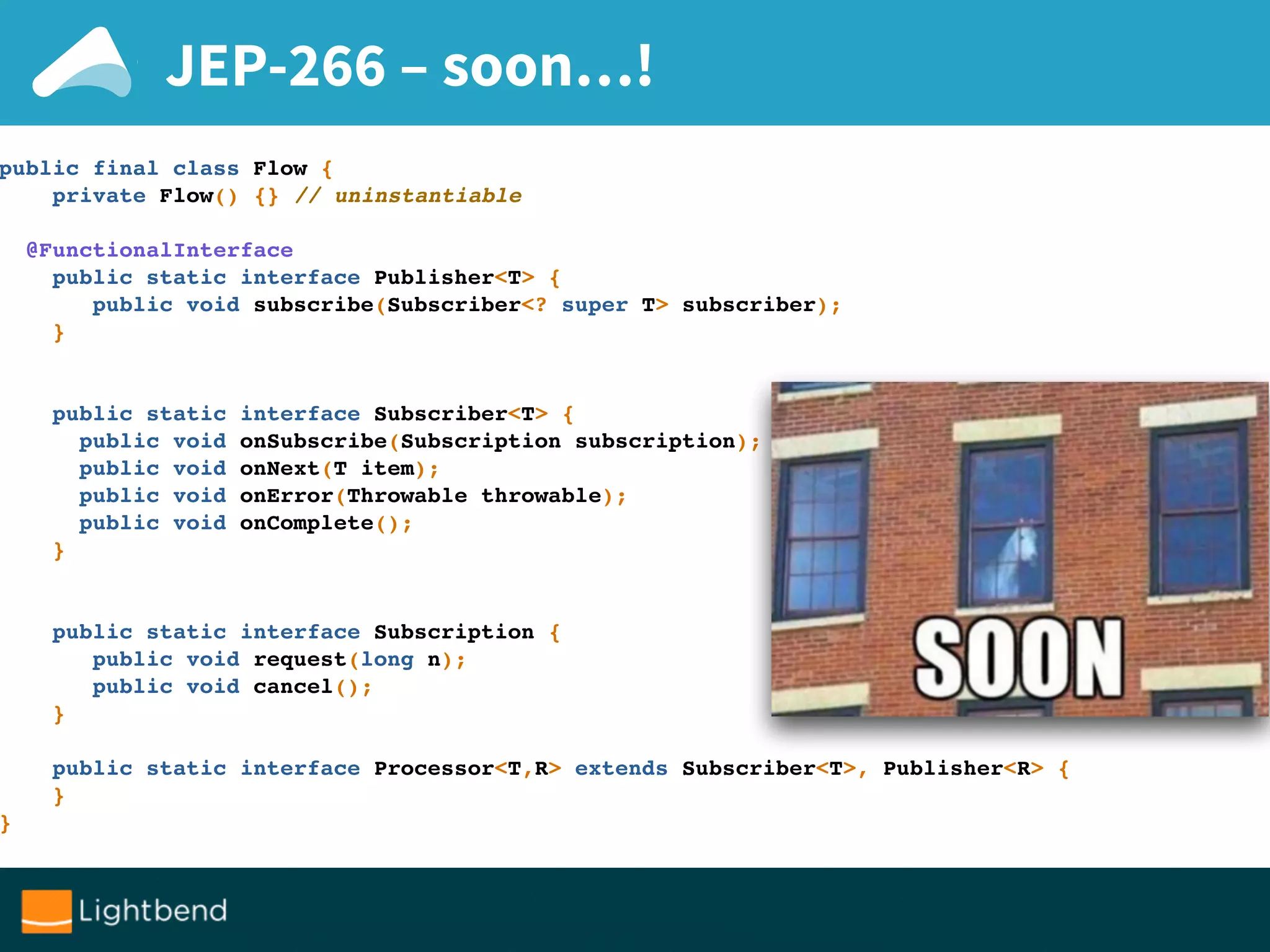 JEP-266 – soon…!
public final class Flow {
private Flow() {} // uninstantiable
@FunctionalInterface
public static interface Publisher<T> {
public void subscribe(Subscriber<? super T> subscriber);
}
public static interface Subscriber<T> {
public void onSubscribe(Subscription subscription);
public void onNext(T item);
public void onError(Throwable throwable);
public void onComplete();
}
public static interface Subscription {
public void request(long n);
public void cancel();
}
public static interface Processor<T,R> extends Subscriber<T>, Publisher<R> {
}
}
 