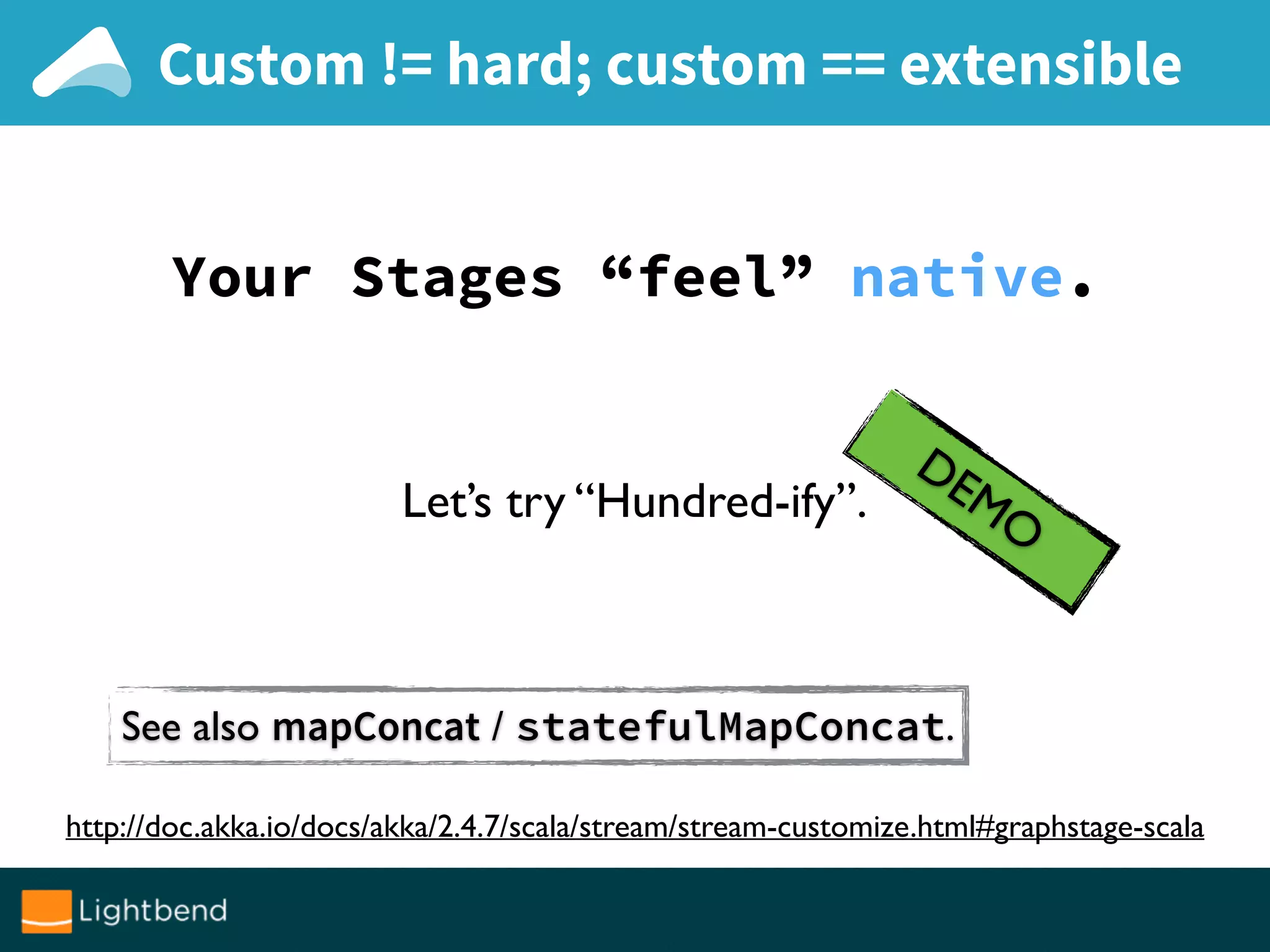 Custom != hard; custom == extensible
Your Stages “feel” native.
DEMOLet’s try “Hundred-ify”.
http://doc.akka.io/docs/akka/2.4.7/scala/stream/stream-customize.html#graphstage-scala
See also mapConcat / statefulMapConcat.
 