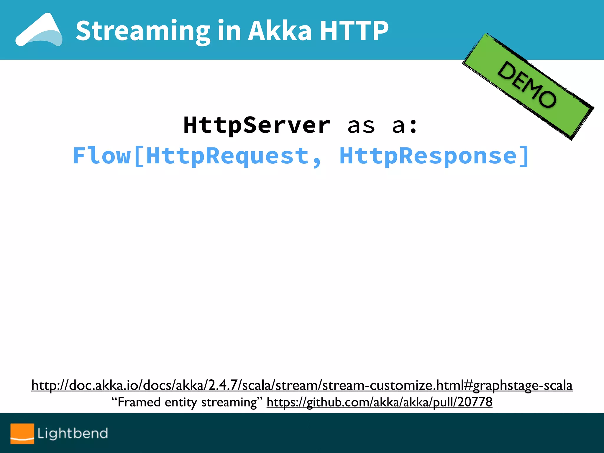 Streaming in Akka HTTP
DEMO
http://doc.akka.io/docs/akka/2.4.7/scala/stream/stream-customize.html#graphstage-scala
“Framed entity streaming” https://github.com/akka/akka/pull/20778
HttpServer as a:
Flow[HttpRequest, HttpResponse]
 