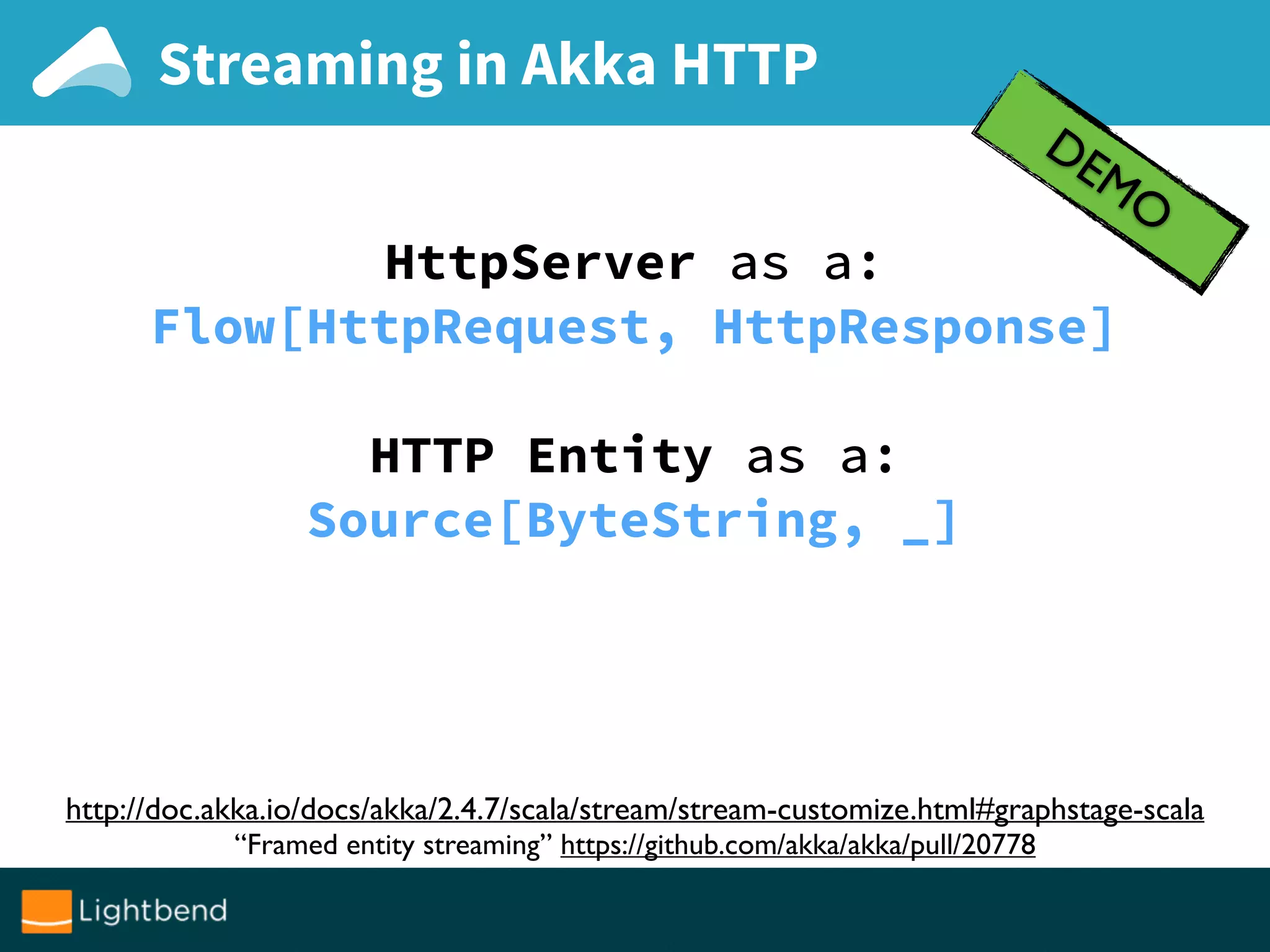 Streaming in Akka HTTP
DEMO
http://doc.akka.io/docs/akka/2.4.7/scala/stream/stream-customize.html#graphstage-scala
“Framed entity streaming” https://github.com/akka/akka/pull/20778
HttpServer as a:
Flow[HttpRequest, HttpResponse]
HTTP Entity as a:
Source[ByteString, _]
 