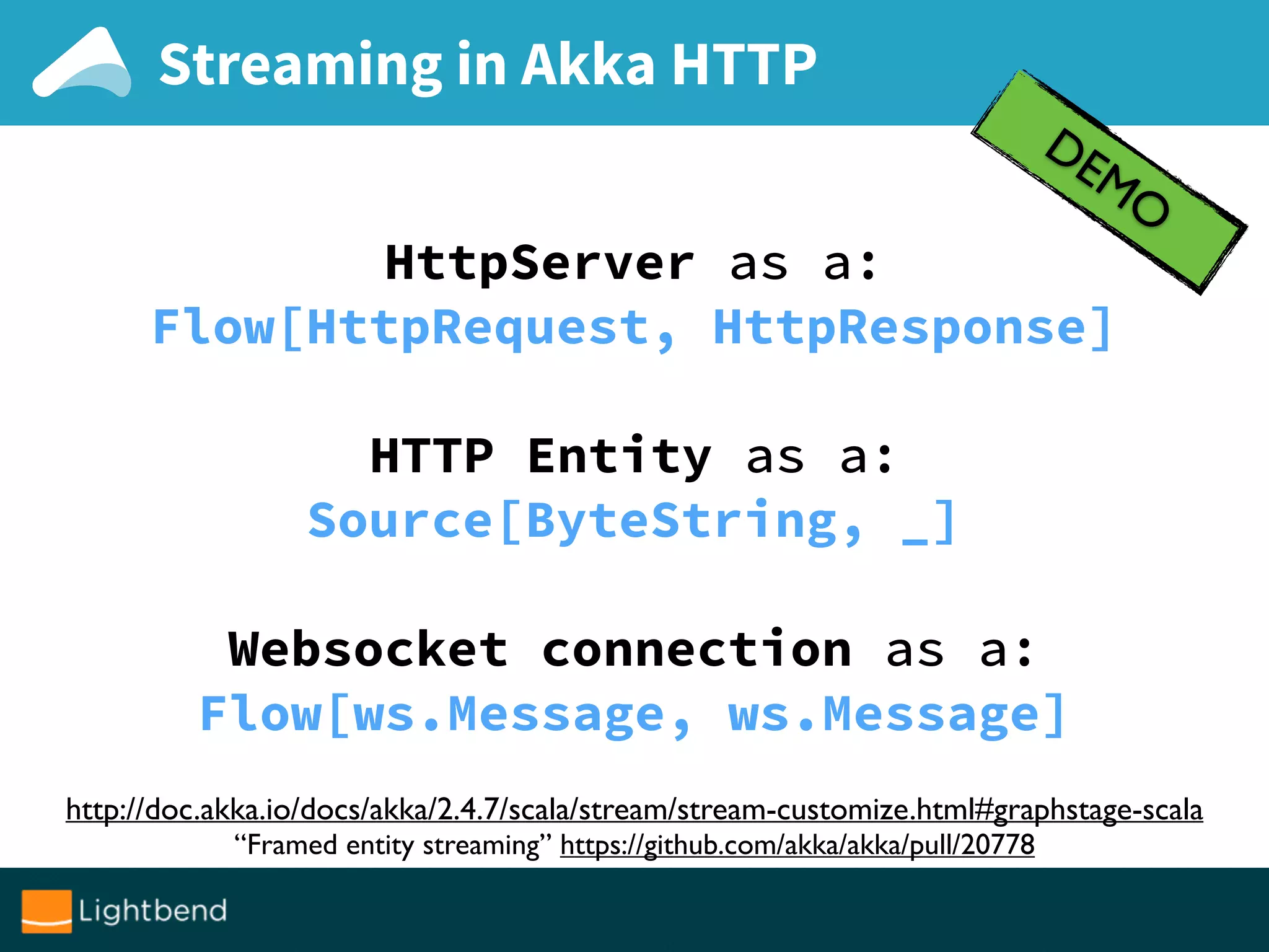 Streaming in Akka HTTP
DEMO
http://doc.akka.io/docs/akka/2.4.7/scala/stream/stream-customize.html#graphstage-scala
“Framed entity streaming” https://github.com/akka/akka/pull/20778
HttpServer as a:
Flow[HttpRequest, HttpResponse]
HTTP Entity as a:
Source[ByteString, _]
Websocket connection as a:
Flow[ws.Message, ws.Message]
 