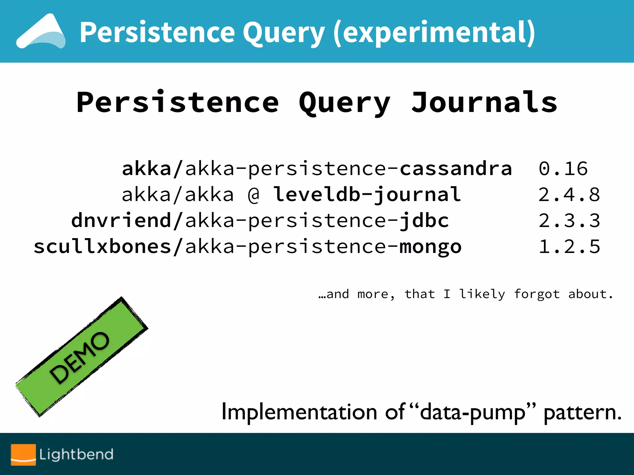 Persistence Query (experimental)
Persistence Query Journals
akka/akka-persistence-cassandra 0.16
akka/akka @ leveldb-journal 2.4.8
dnvriend/akka-persistence-jdbc 2.3.3
scullxbones/akka-persistence-mongo 1.2.5
…and more, that I likely forgot about.
DEMO
Implementation of “data-pump” pattern.
 