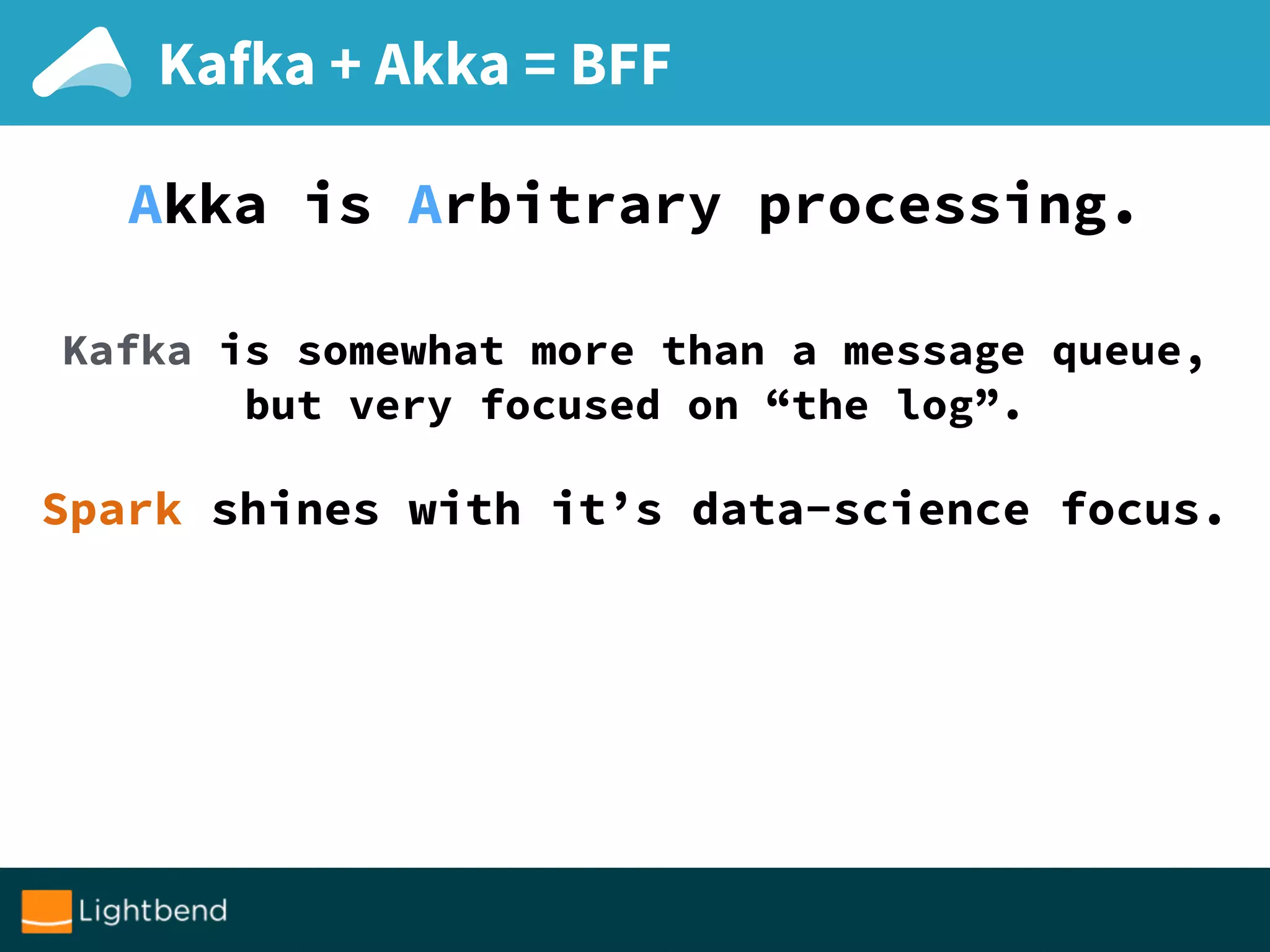 Kafka + Akka = BFF
Akka is Arbitrary processing.
Kafka is somewhat more than a message queue,
but very focused on “the log”.
Spark shines with it’s data-science focus.
 