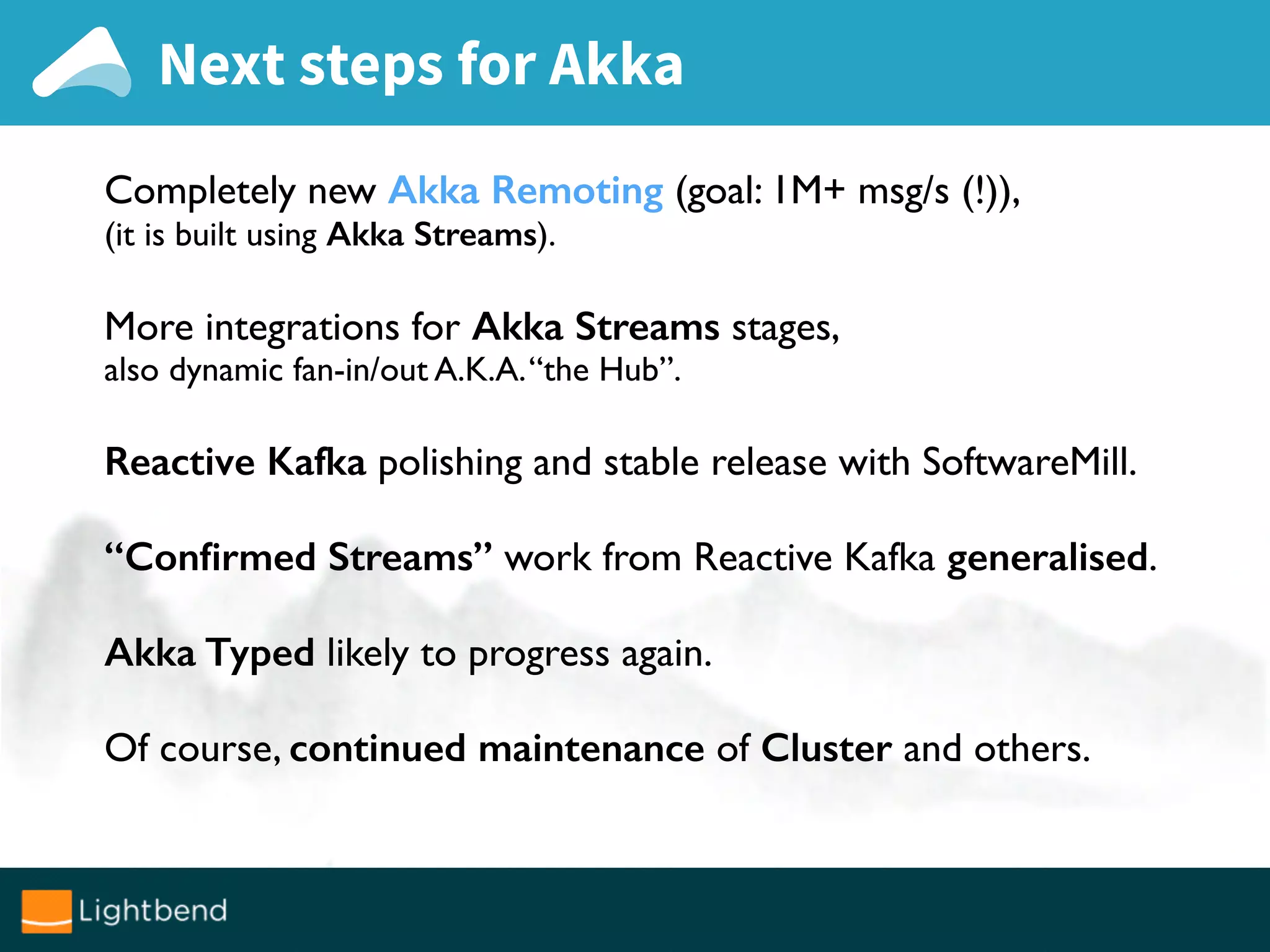 Next steps for Akka
Completely new Akka Remoting (goal: 1M+ msg/s (!)),
(it is built using Akka Streams).
More integrations for Akka Streams stages,
also dynamic fan-in/out A.K.A.“the Hub”.
Reactive Kafka polishing and stable release with SoftwareMill.
“Conﬁrmed Streams” work from Reactive Kafka generalised.
Akka Typed likely to progress again.
Of course, continued maintenance of Cluster and others.
 