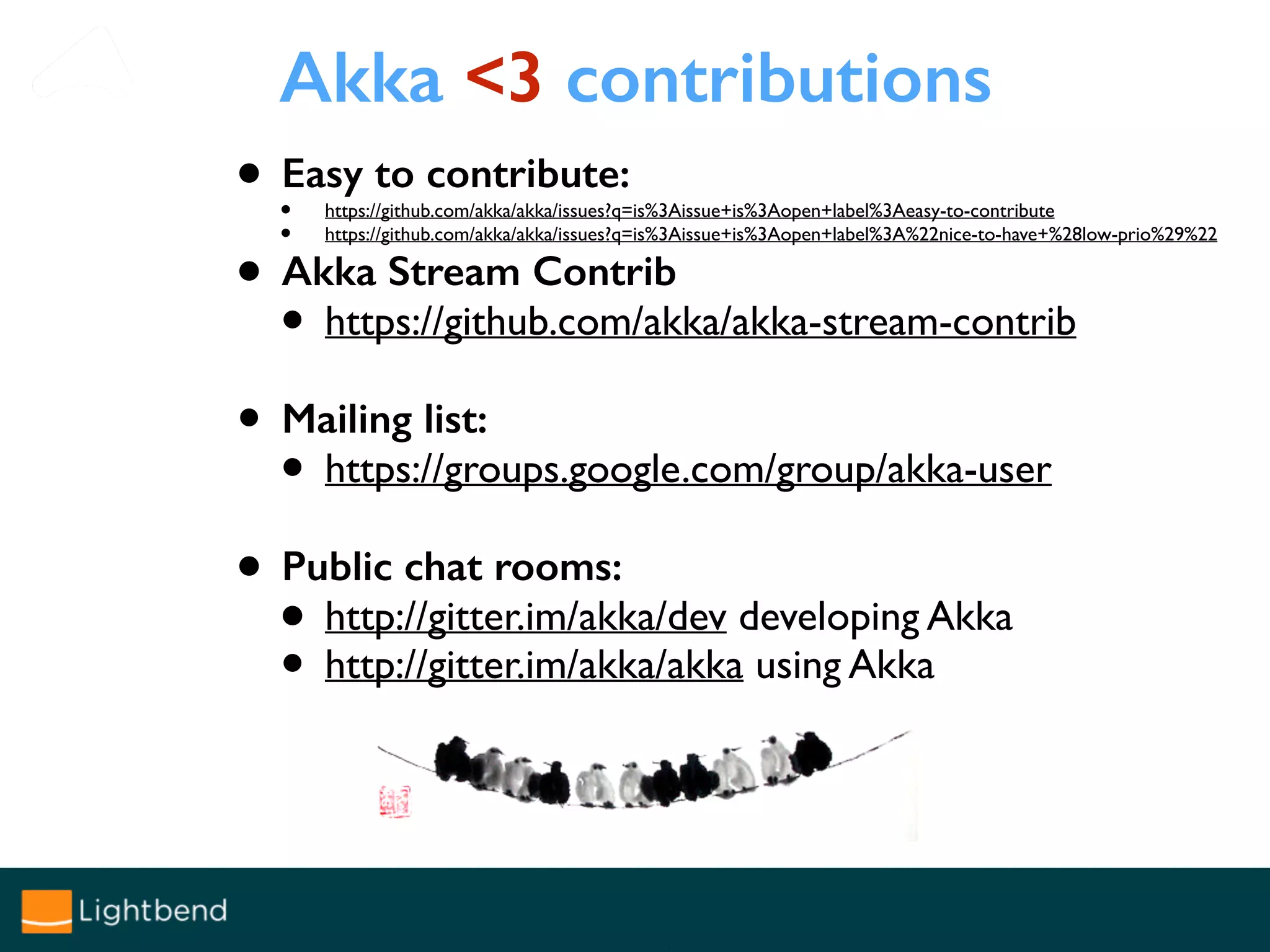 Akka <3 contributions
• Easy to contribute:
• https://github.com/akka/akka/issues?q=is%3Aissue+is%3Aopen+label%3Aeasy-to-contribute
• https://github.com/akka/akka/issues?q=is%3Aissue+is%3Aopen+label%3A%22nice-to-have+%28low-prio%29%22
• Akka Stream Contrib
• https://github.com/akka/akka-stream-contrib
• Mailing list:
• https://groups.google.com/group/akka-user
• Public chat rooms:
• http://gitter.im/akka/dev developing Akka
• http://gitter.im/akka/akka using Akka
 