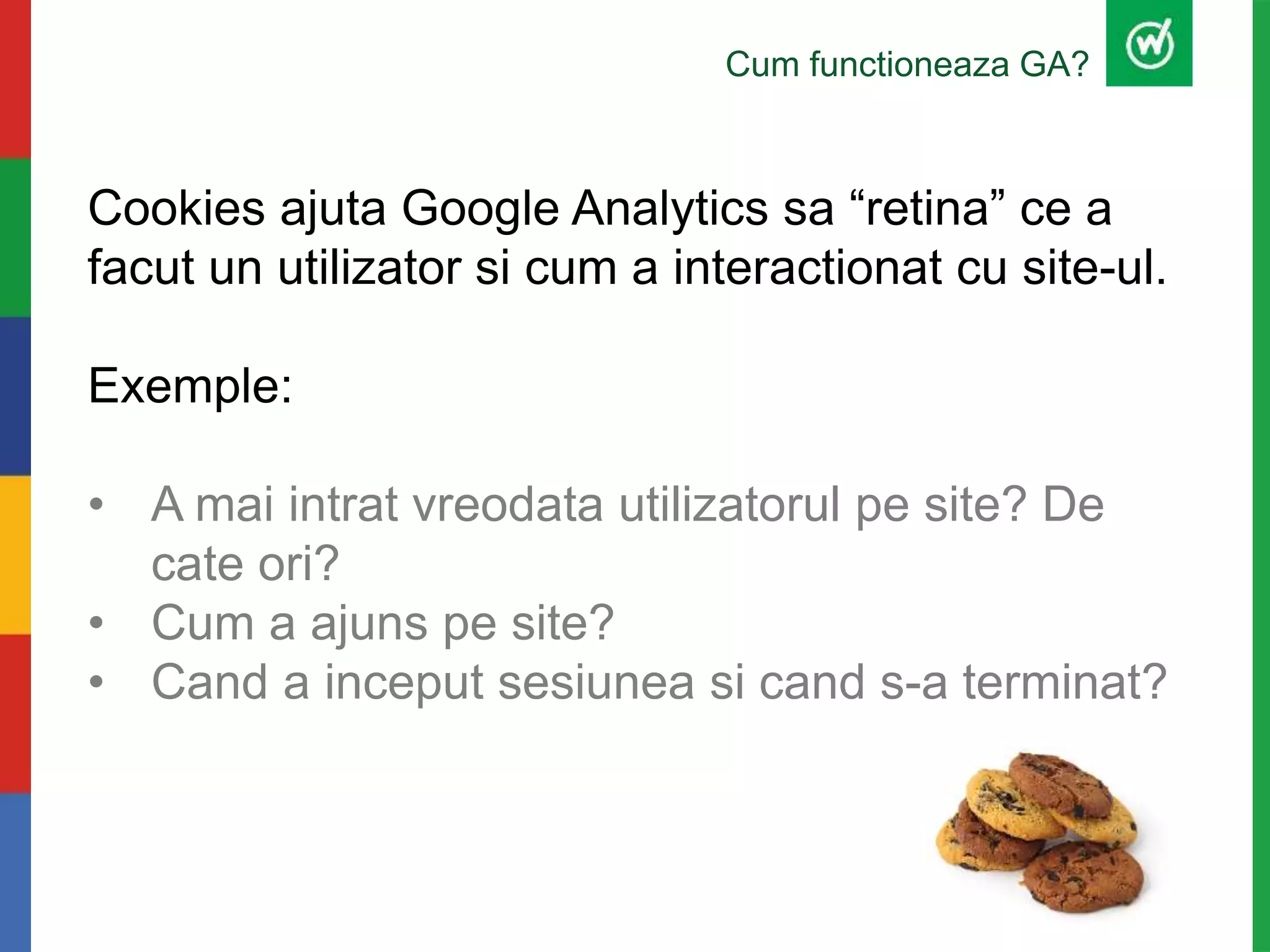 Cum functioneaza GA?
Cookies ajuta Google Analytics sa “retina” ce a
facut un utilizator si cum a interactionat cu site-ul.
Exemple:
• A mai intrat vreodata utilizatorul pe site? De
cate ori?
• Cum a ajuns pe site?
• Cand a inceput sesiunea si cand s-a terminat?
 