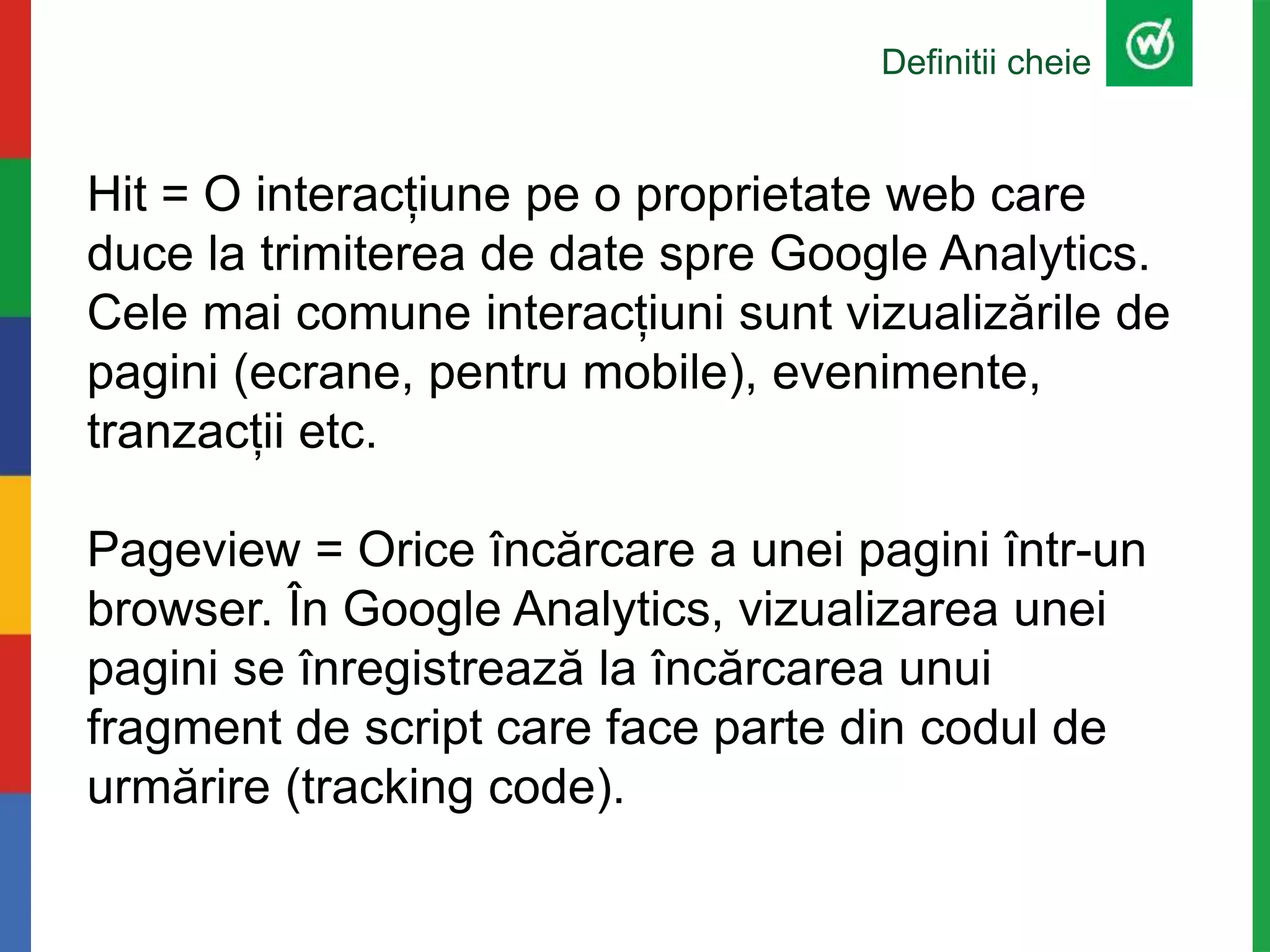 Definitii cheie
Hit = O interacțiune pe o proprietate web care
duce la trimiterea de date spre Google Analytics.
Cele mai comune interacțiuni sunt vizualizările de
pagini (ecrane, pentru mobile), evenimente,
tranzacții etc.
Pageview = Orice încărcare a unei pagini într-un
browser. În Google Analytics, vizualizarea unei
pagini se înregistrează la încărcarea unui
fragment de script care face parte din codul de
urmărire (tracking code).
 