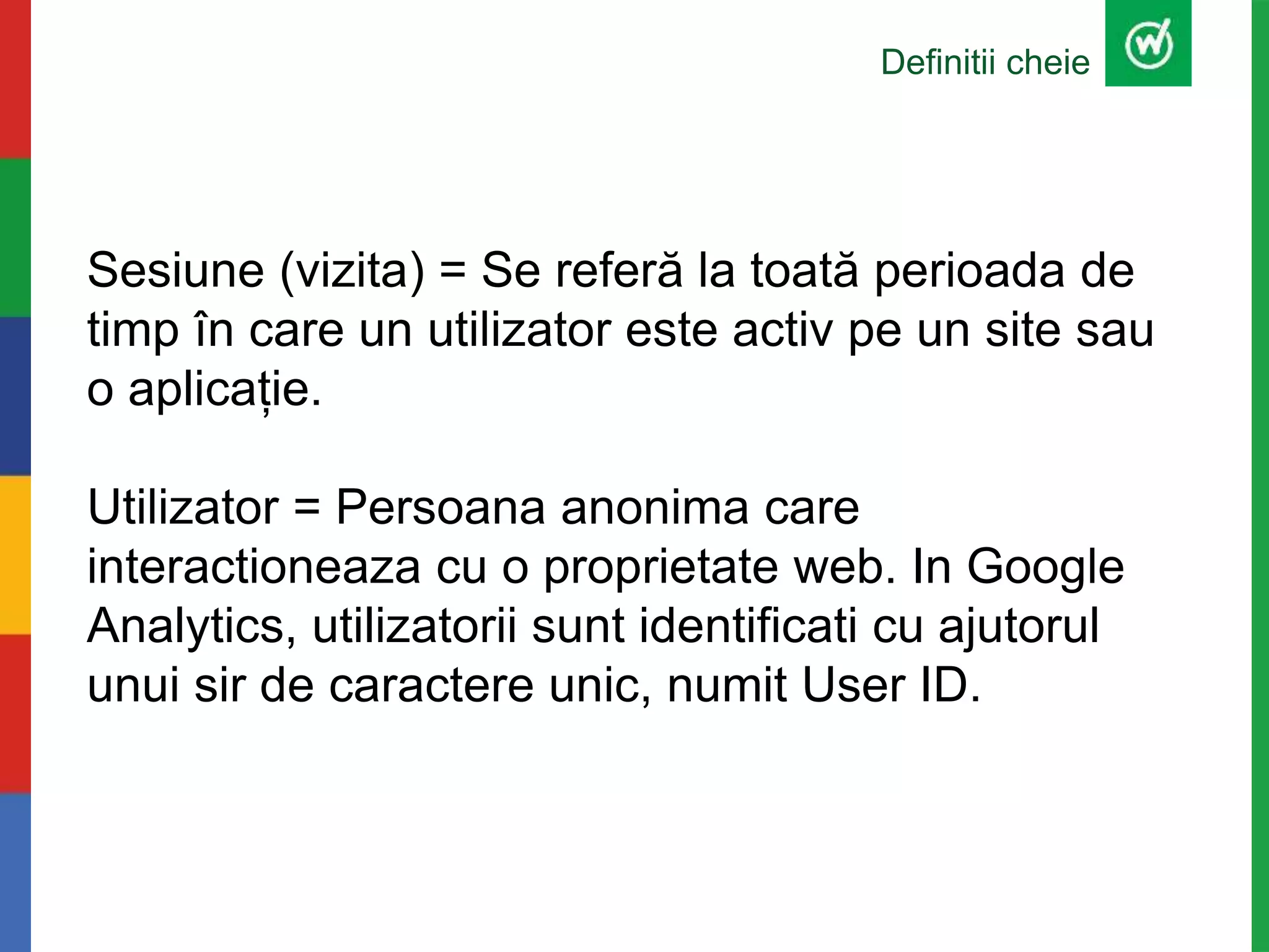 Definitii cheie
Sesiune (vizita) = Se referă la toată perioada de
timp în care un utilizator este activ pe un site sau
o aplicație.
Utilizator = Persoana anonima care
interactioneaza cu o proprietate web. In Google
Analytics, utilizatorii sunt identificati cu ajutorul
unui sir de caractere unic, numit User ID.
 