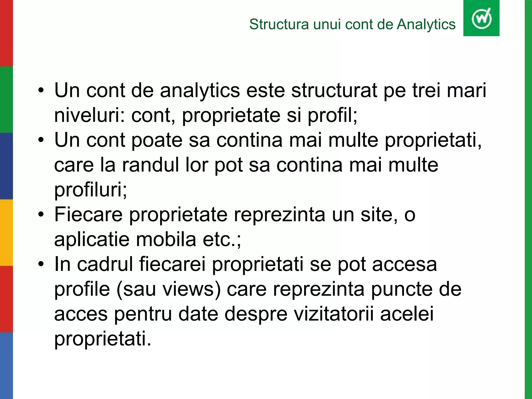 Structura unui cont de Analytics
• Un cont de analytics este structurat pe trei mari
niveluri: cont, proprietate si profil;
• Un cont poate sa contina mai multe proprietati,
care la randul lor pot sa contina mai multe
profiluri;
• Fiecare proprietate reprezinta un site, o
aplicatie mobila etc.;
• In cadrul fiecarei proprietati se pot accesa
profile (sau views) care reprezinta puncte de
acces pentru date despre vizitatorii acelei
proprietati.
 