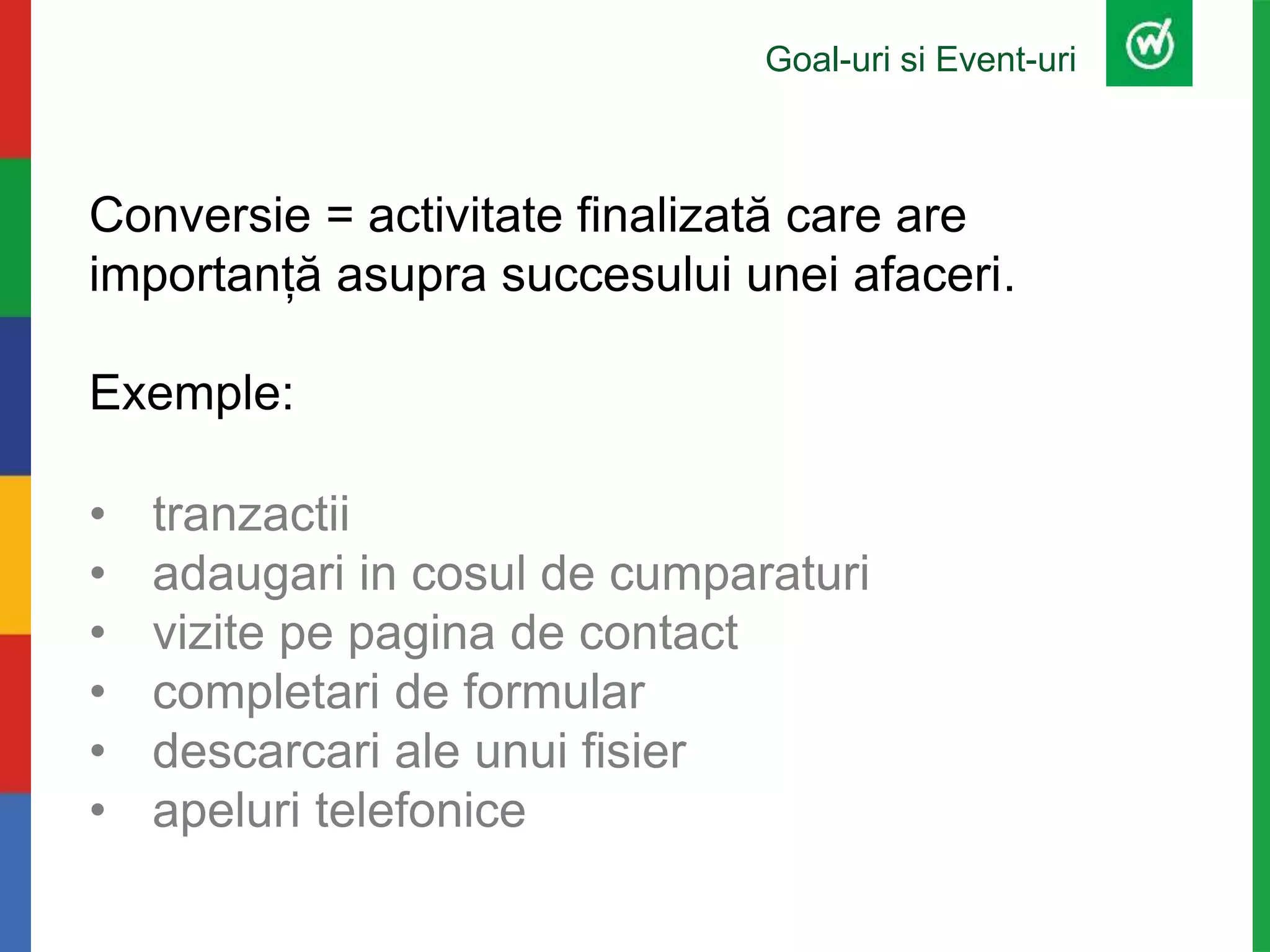 Goal-uri si Event-uri
Conversie = activitate finalizată care are
importanță asupra succesului unei afaceri.
Exemple:
• tranzactii
• adaugari in cosul de cumparaturi
• vizite pe pagina de contact
• completari de formular
• descarcari ale unui fisier
• apeluri telefonice
 