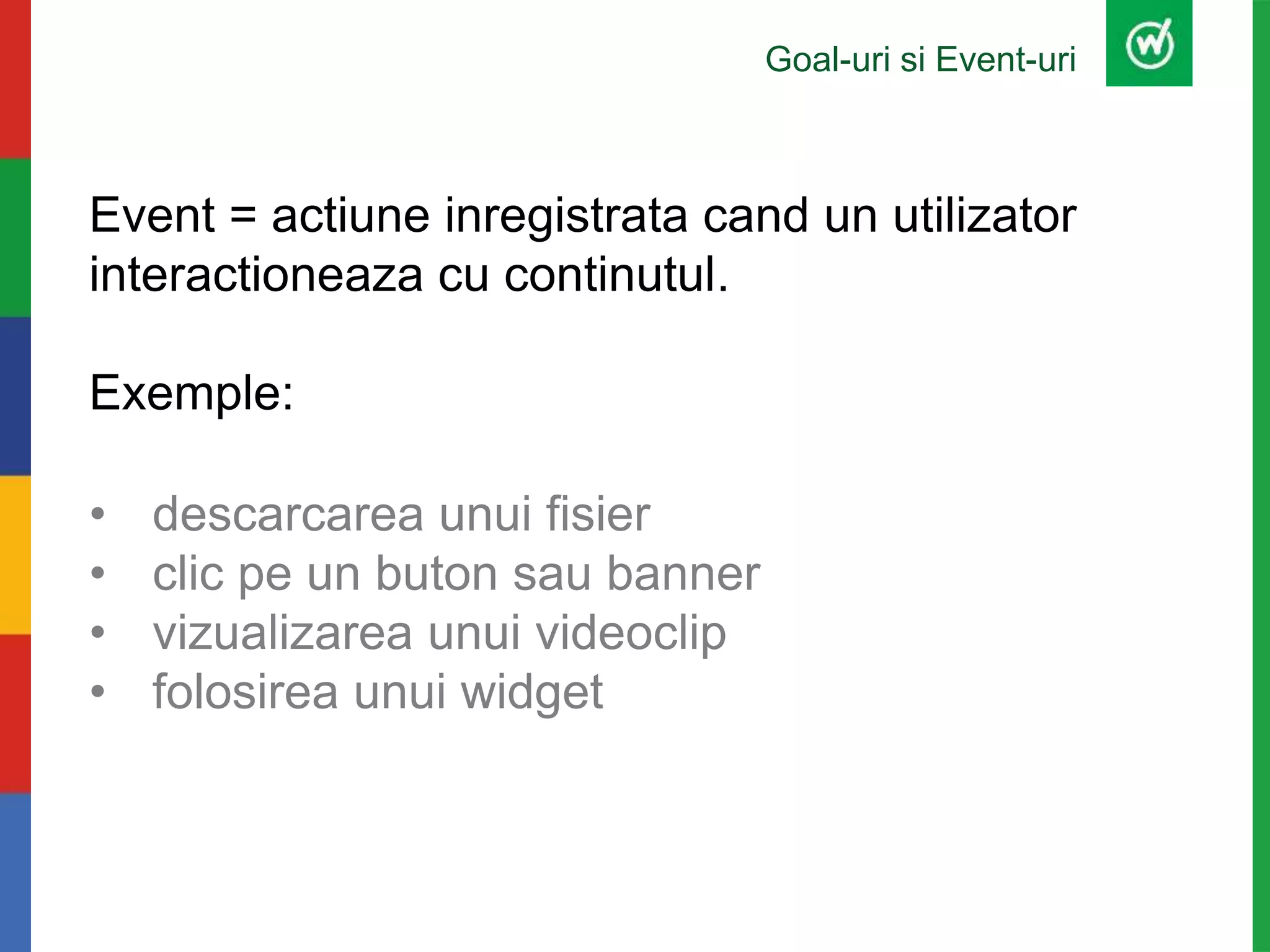 Goal-uri si Event-uri
Event = actiune inregistrata cand un utilizator
interactioneaza cu continutul.
Exemple:
• descarcarea unui fisier
• clic pe un buton sau banner
• vizualizarea unui videoclip
• folosirea unui widget
 