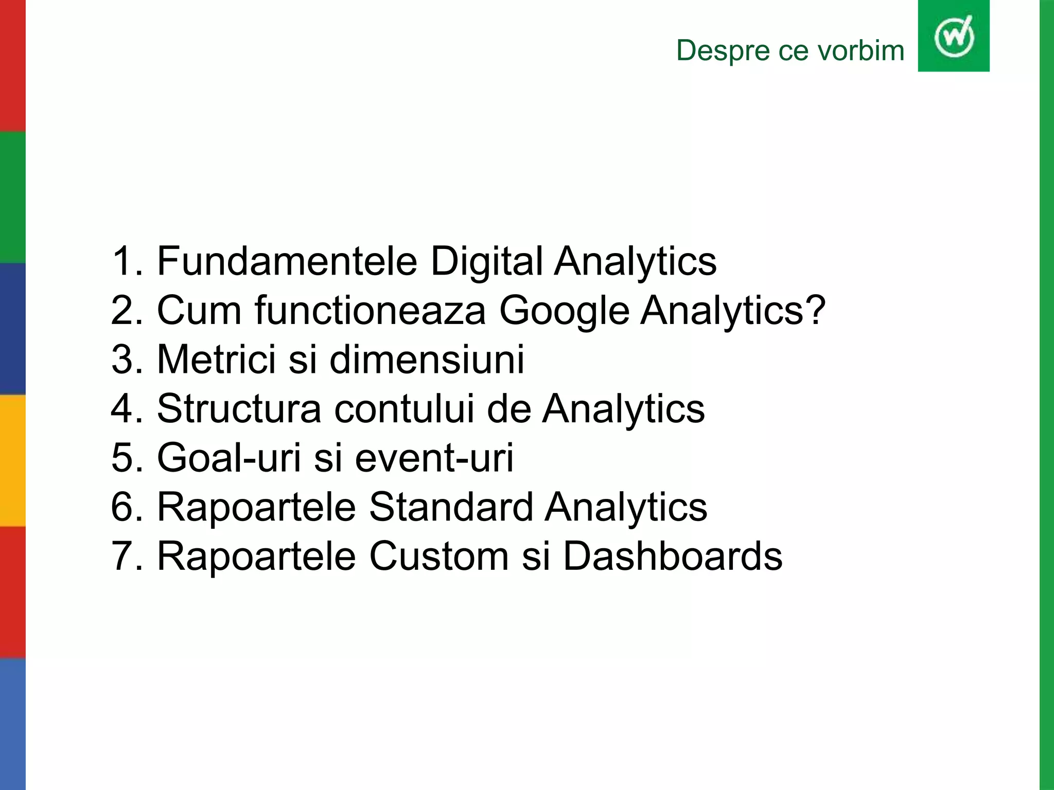 1. Fundamentele Digital Analytics
2. Cum functioneaza Google Analytics?
3. Metrici si dimensiuni
4. Structura contului de Analytics
5. Goal-uri si event-uri
6. Rapoartele Standard Analytics
7. Rapoartele Custom si Dashboards
Despre ce vorbim
 