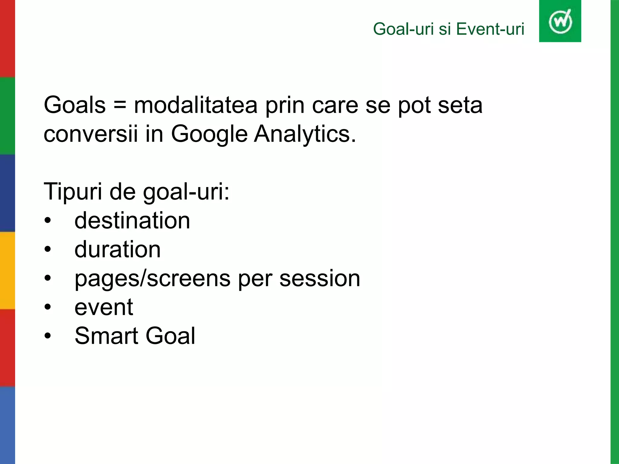 Goal-uri si Event-uri
Goals = modalitatea prin care se pot seta
conversii in Google Analytics.
Tipuri de goal-uri:
• destination
• duration
• pages/screens per session
• event
• Smart Goal
 