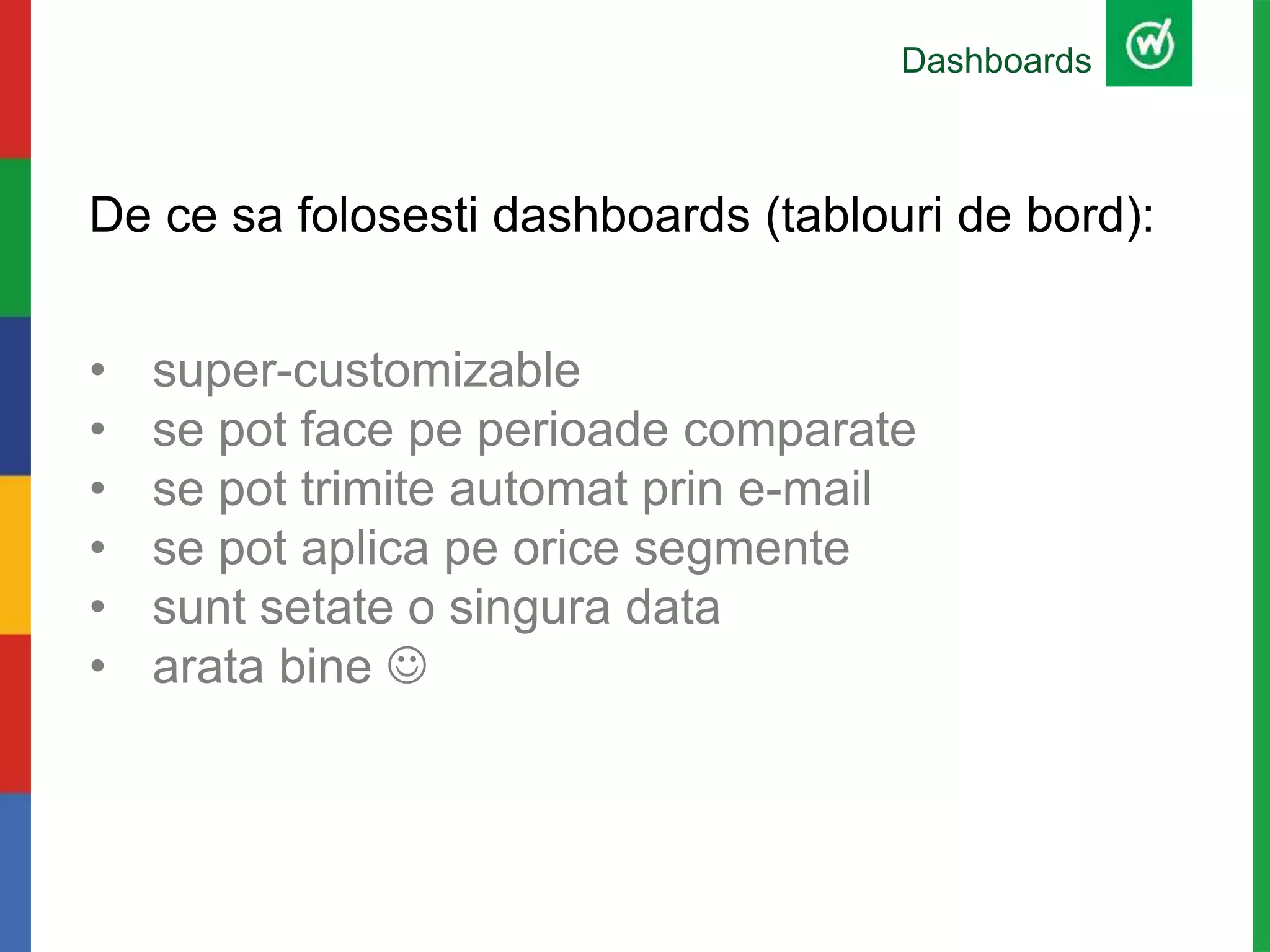 De ce sa folosesti dashboards (tablouri de bord):
• super-customizable
• se pot face pe perioade comparate
• se pot trimite automat prin e-mail
• se pot aplica pe orice segmente
• sunt setate o singura data
• arata bine 
Dashboards
 