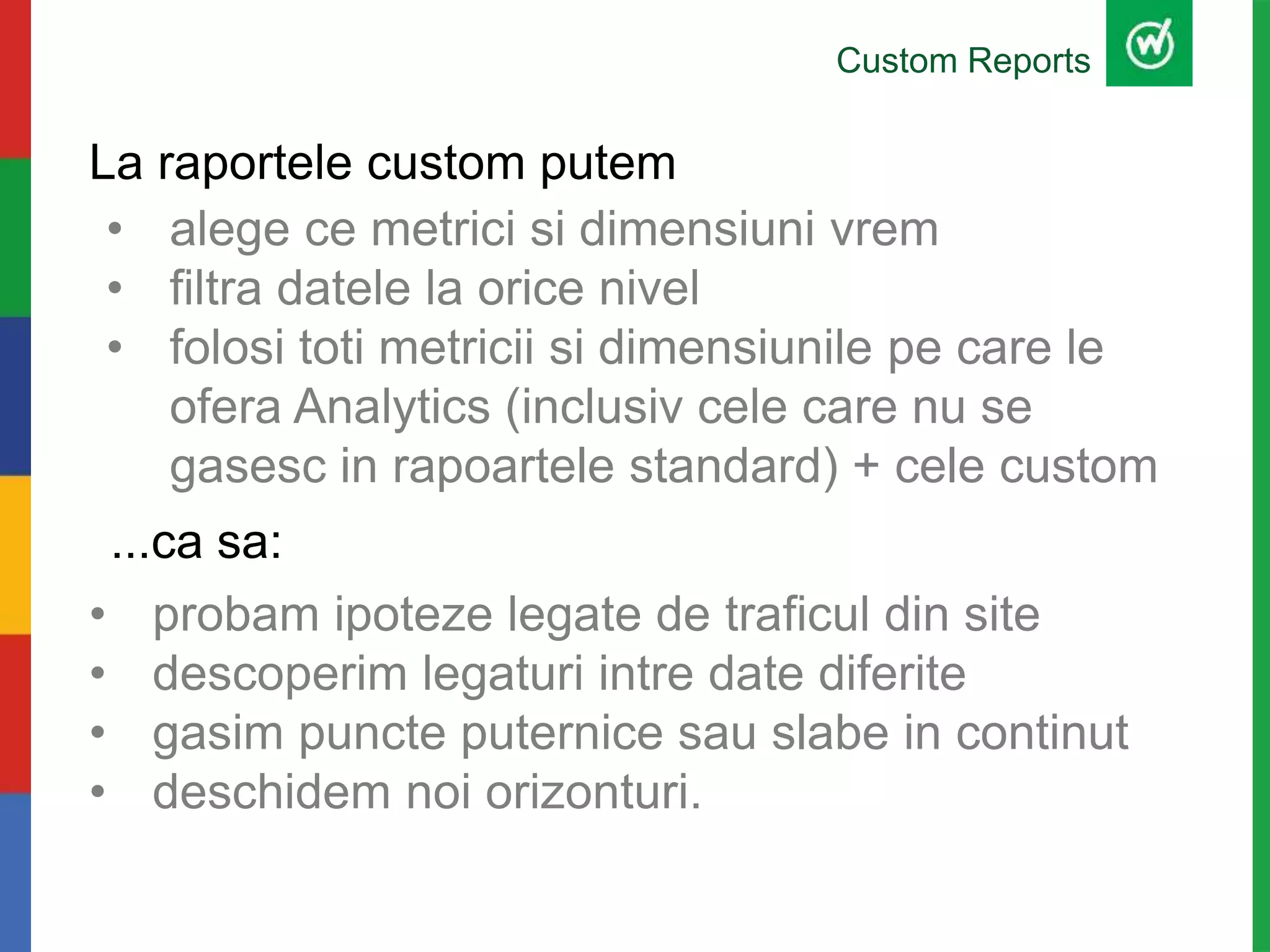 La raportele custom putem
• probam ipoteze legate de traficul din site
• descoperim legaturi intre date diferite
• gasim puncte puternice sau slabe in continut
• deschidem noi orizonturi.
Custom Reports
...ca sa:
• alege ce metrici si dimensiuni vrem
• filtra datele la orice nivel
• folosi toti metricii si dimensiunile pe care le
ofera Analytics (inclusiv cele care nu se
gasesc in rapoartele standard) + cele custom
 