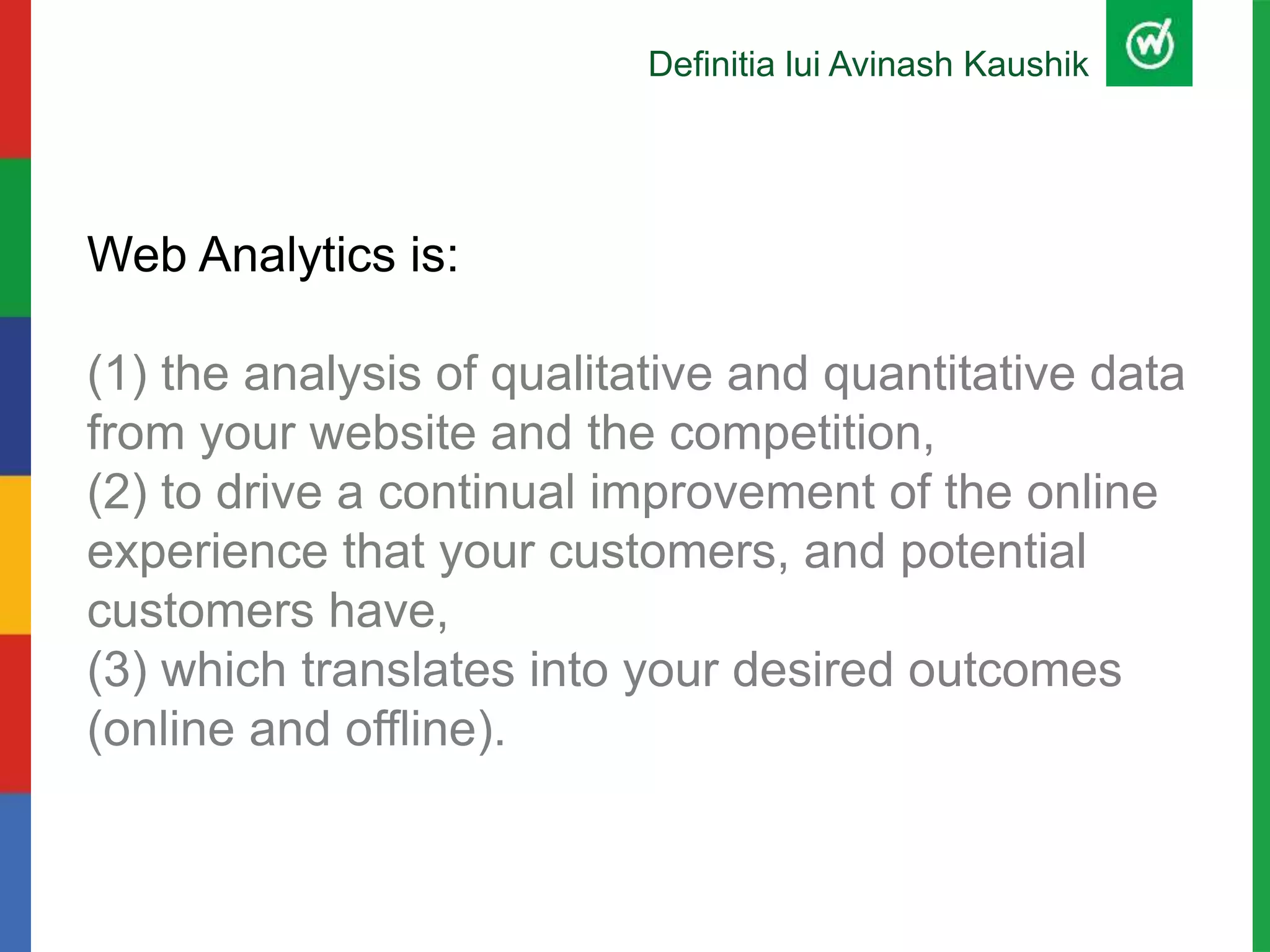 Definitia lui Avinash Kaushik
Web Analytics is:
(1) the analysis of qualitative and quantitative data
from your website and the competition,
(2) to drive a continual improvement of the online
experience that your customers, and potential
customers have,
(3) which translates into your desired outcomes
(online and offline).
 