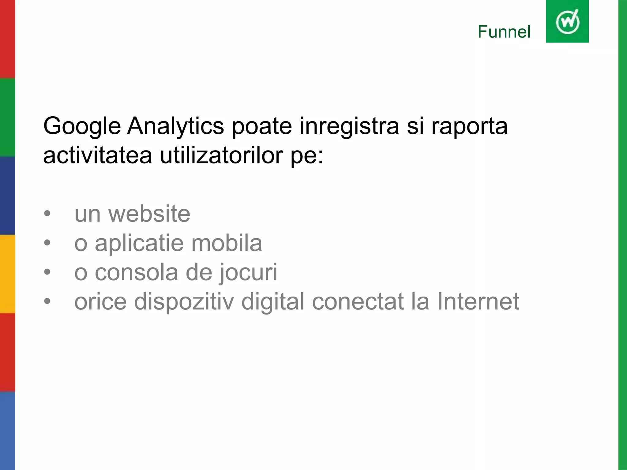 Funnel
Google Analytics poate inregistra si raporta
activitatea utilizatorilor pe:
• un website
• o aplicatie mobila
• o consola de jocuri
• orice dispozitiv digital conectat la Internet
 