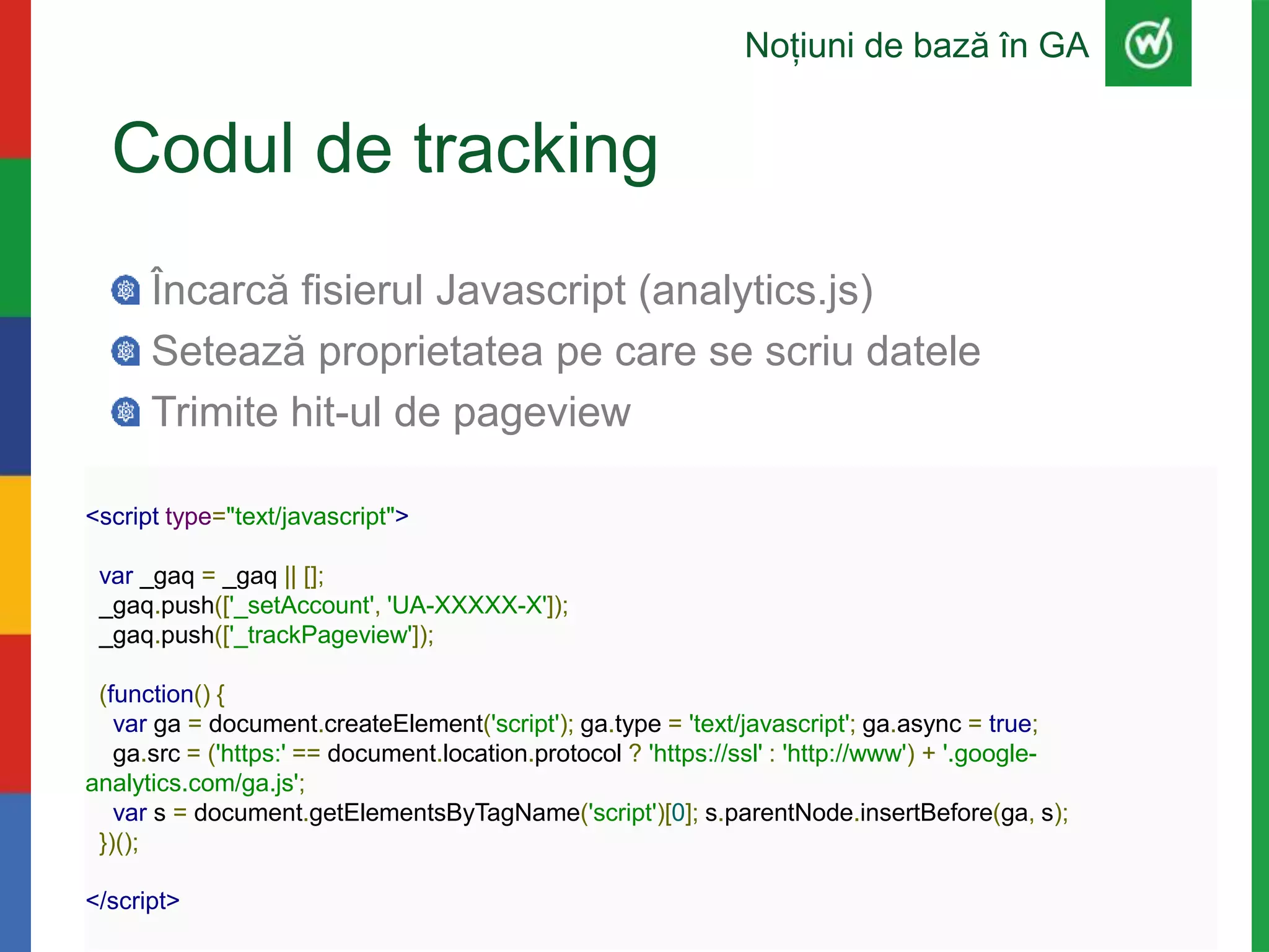 Codul de tracking
Încarcă fisierul Javascript (analytics.js)
Setează proprietatea pe care se scriu datele
Trimite hit-ul de pageview
Noțiuni de bază în GA
<script type="text/javascript">
var _gaq = _gaq || [];
_gaq.push(['_setAccount', 'UA-XXXXX-X']);
_gaq.push(['_trackPageview']);
(function() {
var ga = document.createElement('script'); ga.type = 'text/javascript'; ga.async = true;
ga.src = ('https:' == document.location.protocol ? 'https://ssl' : 'http://www') + '.google-
analytics.com/ga.js';
var s = document.getElementsByTagName('script')[0]; s.parentNode.insertBefore(ga, s);
})();
</script>
 