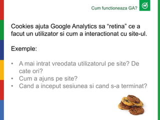 Cum functioneaza GA?
Cookies ajuta Google Analytics sa “retina” ce a
facut un utilizator si cum a interactionat cu site-ul.
Exemple:
• A mai intrat vreodata utilizatorul pe site? De
cate ori?
• Cum a ajuns pe site?
• Cand a inceput sesiunea si cand s-a terminat?
 
