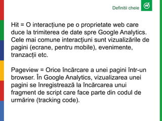 Definitii cheie
Hit = O interacțiune pe o proprietate web care
duce la trimiterea de date spre Google Analytics.
Cele mai comune interacțiuni sunt vizualizările de
pagini (ecrane, pentru mobile), evenimente,
tranzacții etc.
Pageview = Orice încărcare a unei pagini într-un
browser. În Google Analytics, vizualizarea unei
pagini se înregistrează la încărcarea unui
fragment de script care face parte din codul de
urmărire (tracking code).
 