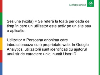 Definitii cheie
Sesiune (vizita) = Se referă la toată perioada de
timp în care un utilizator este activ pe un site sau
o aplicație.
Utilizator = Persoana anonima care
interactioneaza cu o proprietate web. In Google
Analytics, utilizatorii sunt identificati cu ajutorul
unui sir de caractere unic, numit User ID.
 