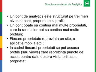 Structura unui cont de Analytics
• Un cont de analytics este structurat pe trei mari
niveluri: cont, proprietate si profil;
• Un cont poate sa contina mai multe proprietati,
care la randul lor pot sa contina mai multe
profiluri;
• Fiecare proprietate reprezinta un site, o
aplicatie mobila etc.;
• In cadrul fiecarei proprietati se pot accesa
profile (sau views) care reprezinta puncte de
acces pentru date despre vizitatorii acelei
proprietati.
 