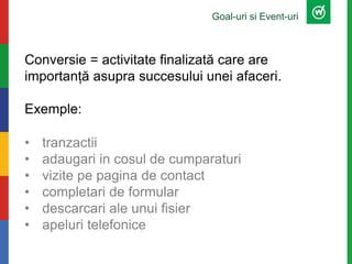 Goal-uri si Event-uri
Conversie = activitate finalizată care are
importanță asupra succesului unei afaceri.
Exemple:
• tranzactii
• adaugari in cosul de cumparaturi
• vizite pe pagina de contact
• completari de formular
• descarcari ale unui fisier
• apeluri telefonice
 
