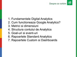 1. Fundamentele Digital Analytics
2. Cum functioneaza Google Analytics?
3. Metrici si dimensiuni
4. Structura contului de Analytics
5. Goal-uri si event-uri
6. Rapoartele Standard Analytics
7. Rapoartele Custom si Dashboards
Despre ce vorbim
 