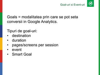 Goal-uri si Event-uri
Goals = modalitatea prin care se pot seta
conversii in Google Analytics.
Tipuri de goal-uri:
• destination
• duration
• pages/screens per session
• event
• Smart Goal
 
