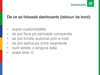 De ce sa folosesti dashboards (tablouri de bord):
• super-customizable
• se pot face pe perioade comparate
• se pot trimite automat prin e-mail
• se pot aplica pe orice segmente
• sunt setate o singura data
• arata bine 
Dashboards
 