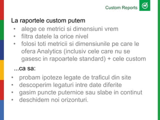 La raportele custom putem
• probam ipoteze legate de traficul din site
• descoperim legaturi intre date diferite
• gasim puncte puternice sau slabe in continut
• deschidem noi orizonturi.
Custom Reports
...ca sa:
• alege ce metrici si dimensiuni vrem
• filtra datele la orice nivel
• folosi toti metricii si dimensiunile pe care le
ofera Analytics (inclusiv cele care nu se
gasesc in rapoartele standard) + cele custom
 