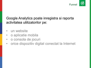 Funnel
Google Analytics poate inregistra si raporta
activitatea utilizatorilor pe:
• un website
• o aplicatie mobila
• o consola de jocuri
• orice dispozitiv digital conectat la Internet
 