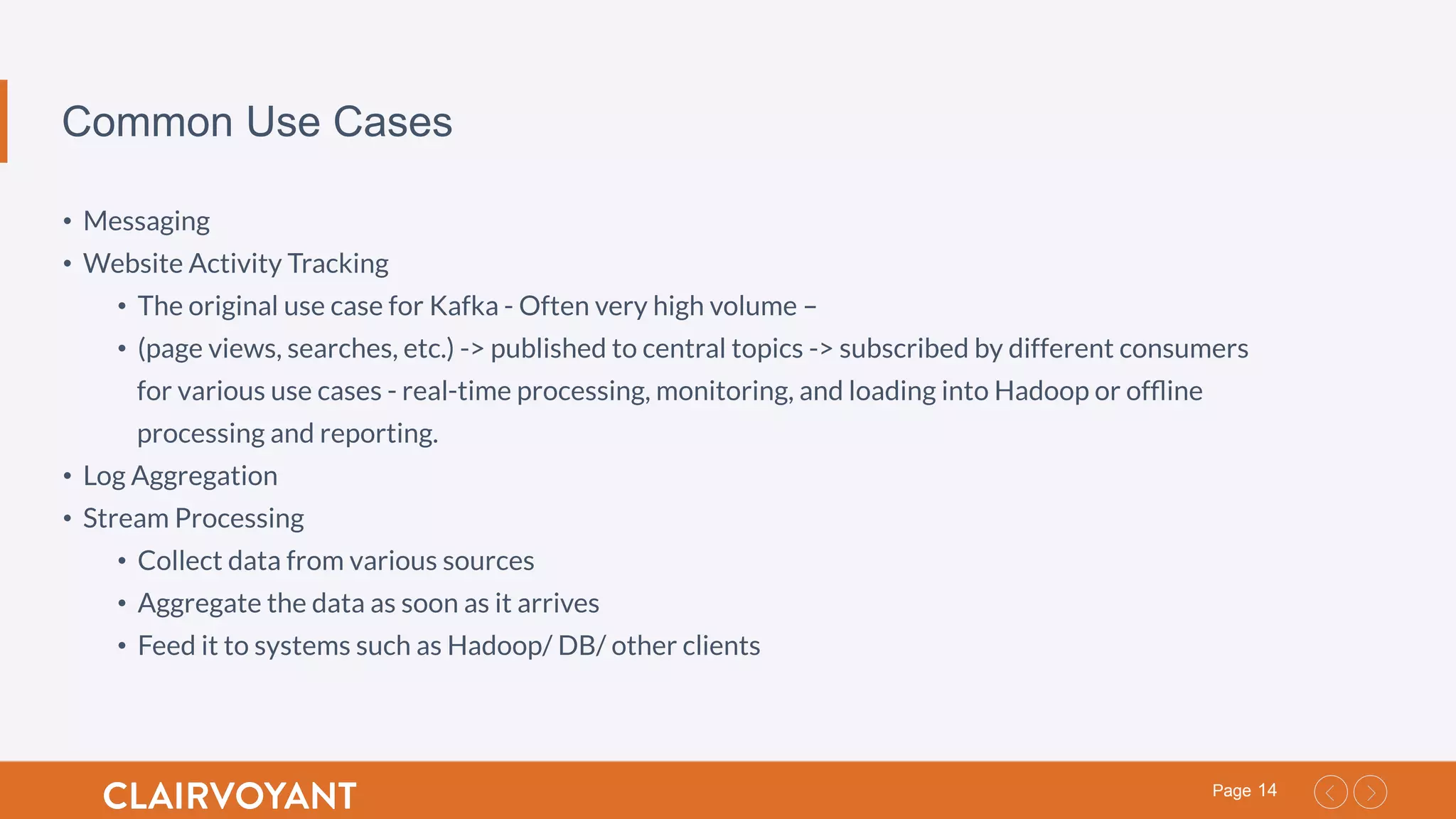 14Page
Common Use Cases
•  Messaging
•  Website Activity Tracking
•  The original use case for Kafka - Often very high volume –
•  (page views, searches, etc.) -> published to central topics -> subscribed by different consumers
for various use cases - real-time processing, monitoring, and loading into Hadoop or ofﬂine
processing and reporting.
•  Log Aggregation
•  Stream Processing
•  Collect data from various sources
•  Aggregate the data as soon as it arrives
•  Feed it to systems such as Hadoop/ DB/ other clients
 