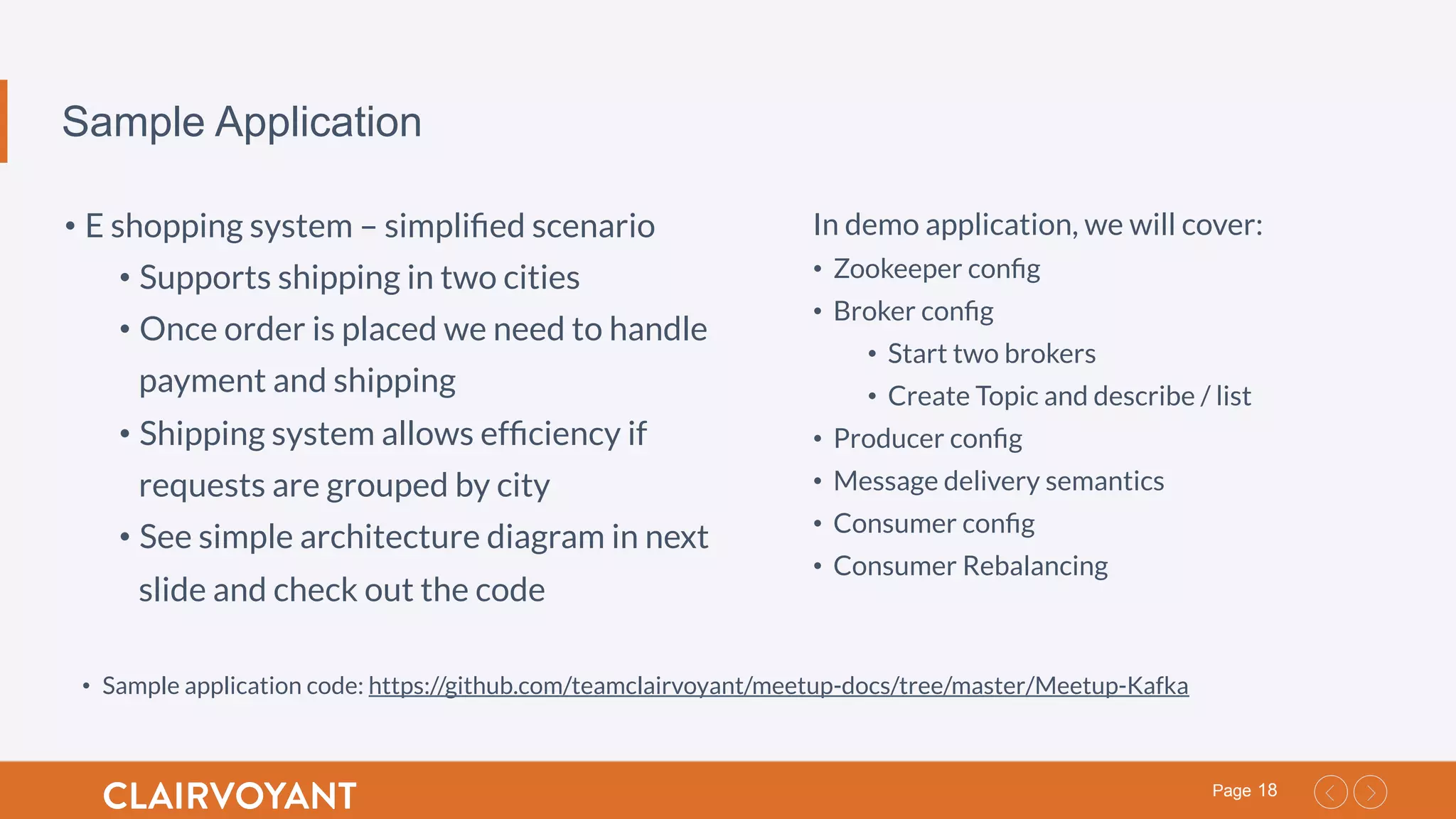 18Page
Sample Application
• E shopping system – simpliﬁed scenario
• Supports shipping in two cities
• Once order is placed we need to handle
payment and shipping
• Shipping system allows efﬁciency if
requests are grouped by city
• See simple architecture diagram in next
slide and check out the code
In demo application, we will cover:
•  Zookeeper conﬁg
•  Broker conﬁg
•  Start two brokers
•  Create Topic and describe / list
•  Producer conﬁg
•  Message delivery semantics
•  Consumer conﬁg
•  Consumer Rebalancing
•  Sample application code: https://github.com/teamclairvoyant/meetup-docs/tree/master/Meetup-Kafka
 