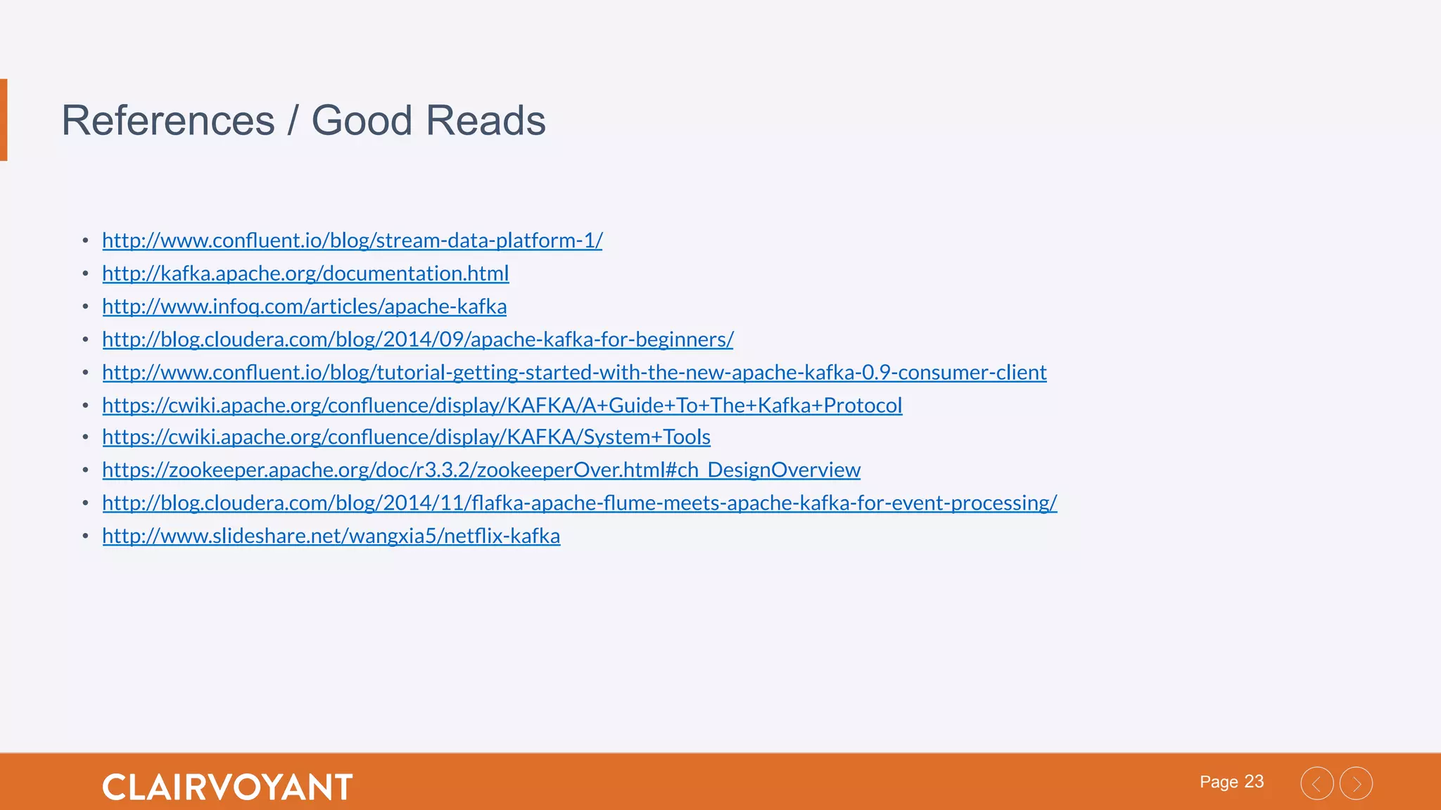 23Page
References / Good Reads
•  http://www.conﬂuent.io/blog/stream-data-platform-1/
•  http://kafka.apache.org/documentation.html
•  http://www.infoq.com/articles/apache-kafka
•  http://blog.cloudera.com/blog/2014/09/apache-kafka-for-beginners/
•  http://www.conﬂuent.io/blog/tutorial-getting-started-with-the-new-apache-kafka-0.9-consumer-client
•  https://cwiki.apache.org/conﬂuence/display/KAFKA/A+Guide+To+The+Kafka+Protocol
•  https://cwiki.apache.org/conﬂuence/display/KAFKA/System+Tools
•  https://zookeeper.apache.org/doc/r3.3.2/zookeeperOver.html#ch_DesignOverview
•  http://blog.cloudera.com/blog/2014/11/ﬂafka-apache-ﬂume-meets-apache-kafka-for-event-processing/
•  http://www.slideshare.net/wangxia5/netﬂix-kafka
 