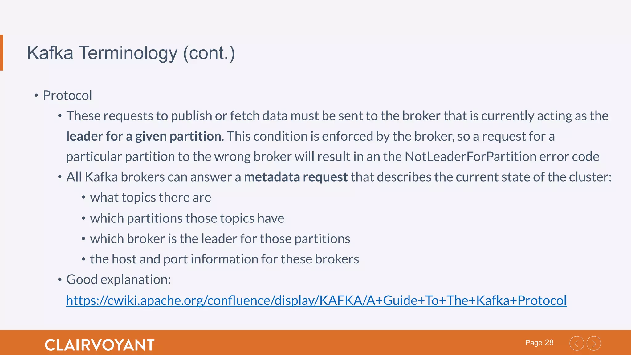 28Page
Kafka Terminology (cont.)
•  Protocol
•  These requests to publish or fetch data must be sent to the broker that is currently acting as the
leader for a given partition. This condition is enforced by the broker, so a request for a
particular partition to the wrong broker will result in an the NotLeaderForPartition error code
•  All Kafka brokers can answer a metadata request that describes the current state of the cluster:
•  what topics there are
•  which partitions those topics have
•  which broker is the leader for those partitions
•  the host and port information for these brokers
•  Good explanation:
https://cwiki.apache.org/conﬂuence/display/KAFKA/A+Guide+To+The+Kafka+Protocol
 