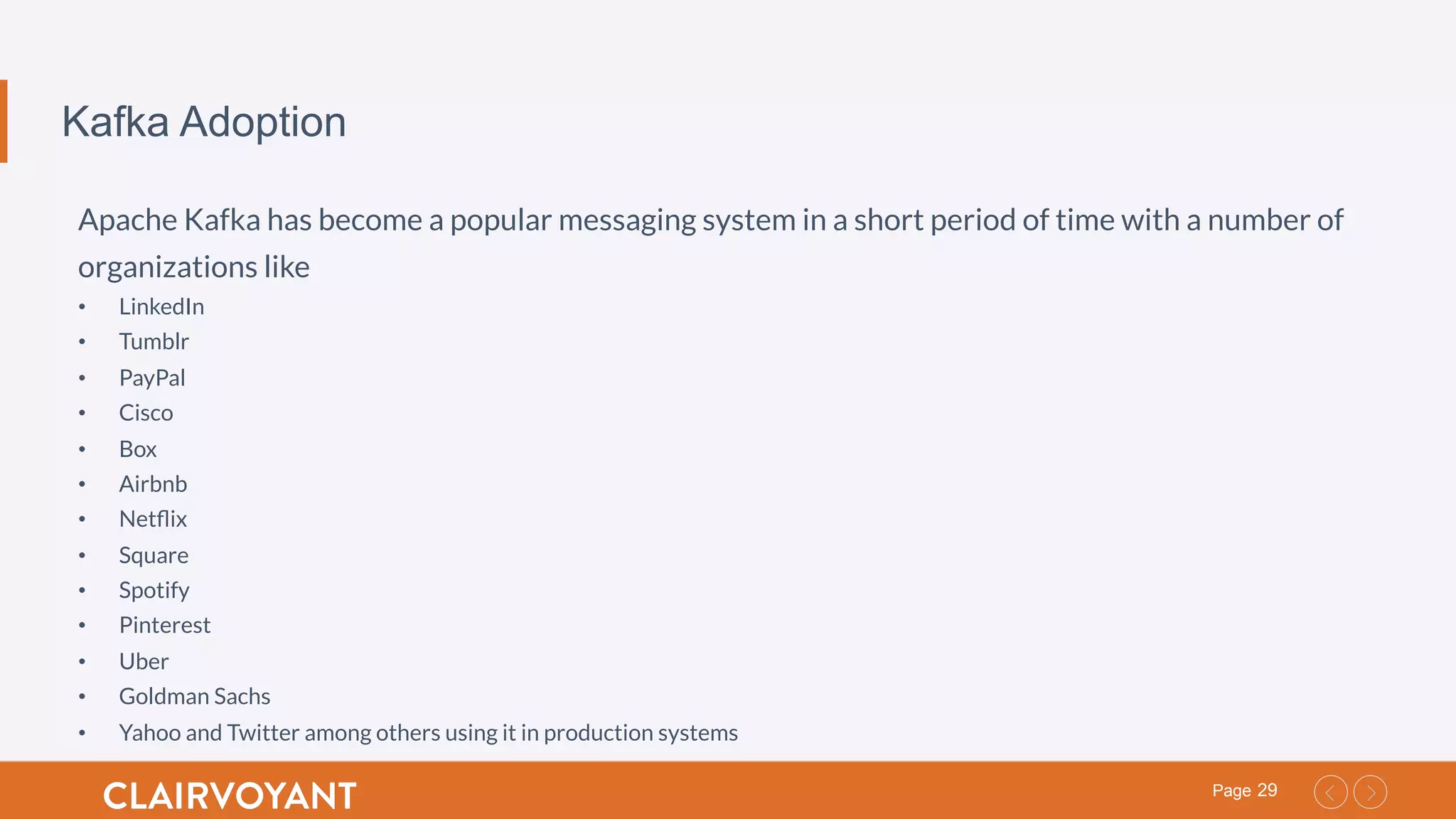 29Page
Kafka Adoption
Apache Kafka has become a popular messaging system in a short period of time with a number of
organizations like
•  LinkedIn
•  Tumblr
•  PayPal
•  Cisco
•  Box
•  Airbnb
•  Netﬂix
•  Square
•  Spotify
•  Pinterest
•  Uber
•  Goldman Sachs
•  Yahoo and Twitter among others using it in production systems
 
